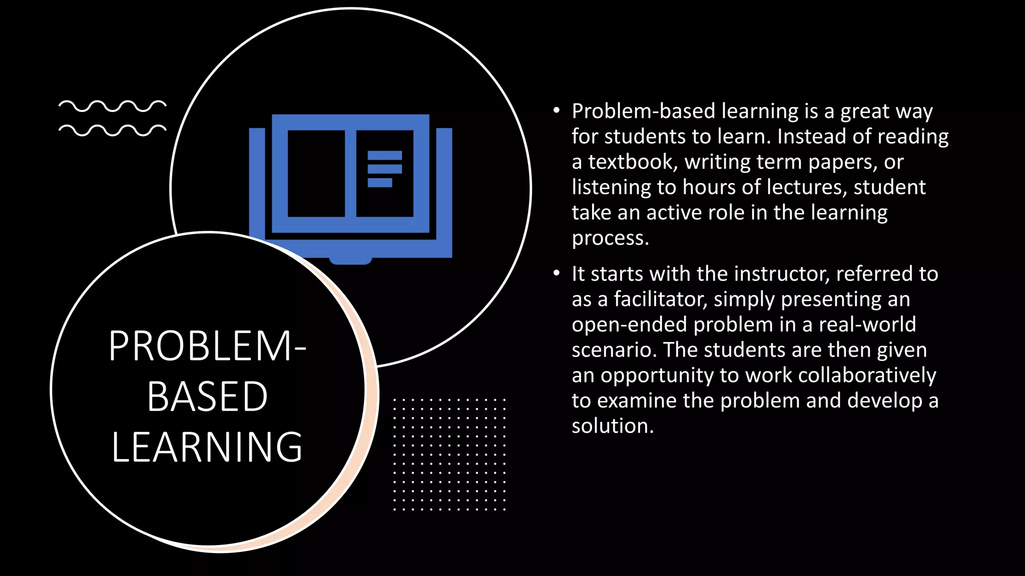 PROBLEM-
BASED
LEARNING
• Problem-based learning is a great way
for students to learn. Instead of reading
a textbook, writing term papers, or
listening to hours of lectures, student
take an active role in the learning
process.
• It starts with the instructor, referred to
as a facilitator, simply presenting an
open-ended problem in a real-world
scenario. The students are then given
an opportunity to work collaboratively
to examine the problem and develop a
solution.
 