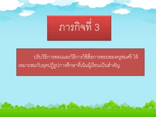 ภารกิจที่ 3
ปรับวิธีการสอนและวิธีการใช้สื่อการสอนของครูสมศรี ให้
เหมาะสมกับยุคปฏิรูปการศึกษาที่เน้นผู้เรียนเป็นสาคัญ
 