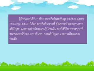 ผู้เรียนควรได้รับ “ ทักษะการคิดในระดับสูง (Higher-Order
Thinking Skills) ” ได้แก่ การคิดวิเคราะห์ สังเคราะห์ ตลอดจนการ
แก้ปัญหา และการถ่ายโยงความรู้ โดยเน้น การใช้วิธีการต่างๆ อาทิ
สถานการณ์จาลอง การค้นพบ การแก้ปัญหา และการเรียนแบบ
ร่วมมือ
 