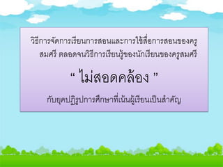 วิธีการจัดการเรียนการสอนและการใช้สื่อการสอนของครู
สมศรี ตลอดจนวิธีการเรียนรู้ของนักเรียนของครูสมศรี
“ ไม่สอดคล้อง ”
กับยุคปฏิรูปการศึกษาที่เน้นผู้เรียนเป็นสาคัญ
 