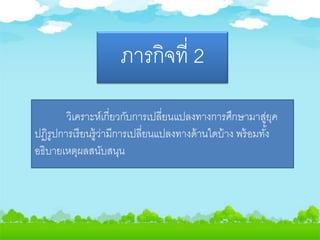 ภารกิจที่ 2
วิเคราะห์เกี่ยวกับการเปลี่ยนแปลงทางการศึกษามาสู่ยุค
ปฏิรูปการเรียนรู้ว่ามีการเปลี่ยนแปลงทางด้านใดบ้าง พร้อมทั้ง
อธิบายเหตุผลสนับสนุน
 