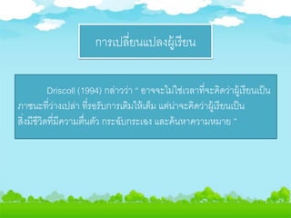 การเปลี่ยนแปลงผู้เรียน
Driscoll (1994) กล่าวว่า “ อาจจะไม่ใช่เวลาที่จะคิดว่าผู้เรียนเป็น
ภาชนะที่ว่างเปล่า ที่รอรับการเติมให้เต็ม แต่น่าจะคิดว่าผู้เรียนเป็น
สิ่งมีชีวิตที่มีความตื่นตัว กระฉับกระเฉง และค้นหาความหมาย ”
 