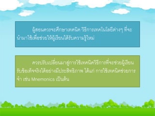 ผู้สอนควรจะศึกษาเทคนิค วิธีการเทคโนโลยีต่างๆ ที่จะ
นามาใช้เพื่อช่วยให้ผู้เรียนได้รับความรู้ใหม่
ควรปรับเปลี่ยนมาสู่การใช้เทคนิควิธีการที่จะช่วยผู้เรียน
รับข้อเท็จจริงได้อย่างมีประสิทธิภาพ ได้แก่ การใช้เทคนิคช่วยการ
จา เช่น Mnemonics เป็นต้น
 
