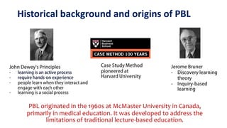 Historical background and origins of PBL
PBL originated in the 1960s at McMaster University in Canada,
primarily in medical education. It was developed to address the
limitations of traditional lecture-based education.
 