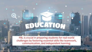 PBL is crucial in preparing students for real-world
challenges by fostering essential skills like teamwork,
communication, and independent learning.
Image Source: https://www.freepik.com/free-photo/city-committed-education-collage-concept
 