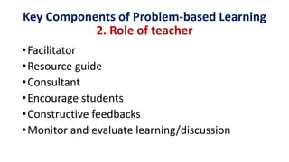 Key Components of Problem-based Learning
2. Role of teacher
•Facilitator
•Resource guide
•Consultant
•Encourage students
•Constructive feedbacks
•Monitor and evaluate learning/discussion
 