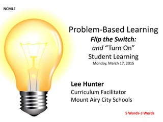 Problem-Based Learning
Flip the Switch:
and “Turn On”
Student Learning
Monday, March 17, 2015
Lee Hunter
Curriculum Facilitator
Mount Airy City Schools
NCMLE
5 Words-3 Words
 