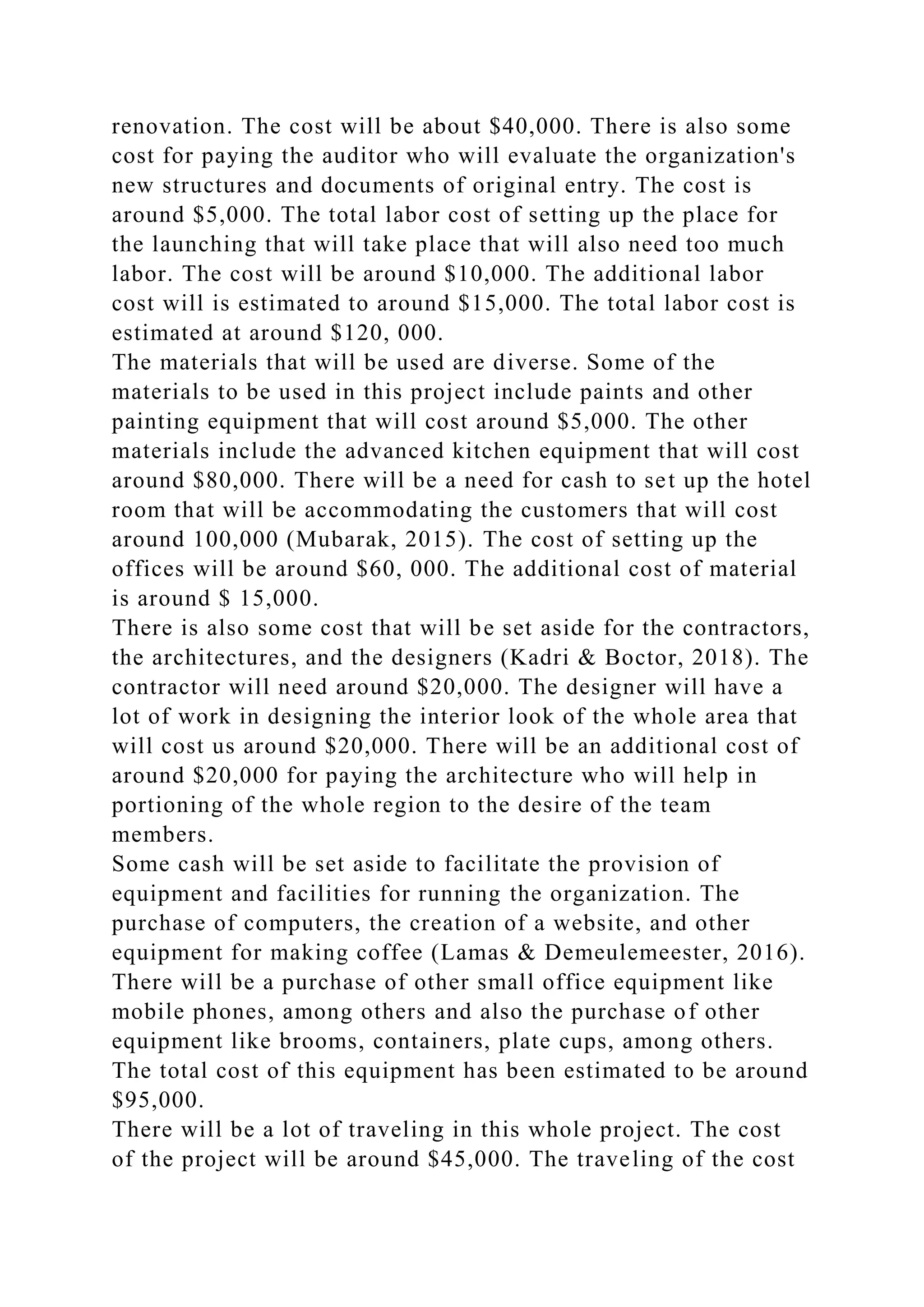 renovation. The cost will be about $40,000. There is also some
cost for paying the auditor who will evaluate the organization's
new structures and documents of original entry. The cost is
around $5,000. The total labor cost of setting up the place for
the launching that will take place that will also need too much
labor. The cost will be around $10,000. The additional labor
cost will is estimated to around $15,000. The total labor cost is
estimated at around $120, 000.
The materials that will be used are diverse. Some of the
materials to be used in this project include paints and other
painting equipment that will cost around $5,000. The other
materials include the advanced kitchen equipment that will cost
around $80,000. There will be a need for cash to set up the hotel
room that will be accommodating the customers that will cost
around 100,000 (Mubarak, 2015). The cost of setting up the
offices will be around $60, 000. The additional cost of material
is around $ 15,000.
There is also some cost that will be set aside for the contractors,
the architectures, and the designers (Kadri & Boctor, 2018). The
contractor will need around $20,000. The designer will have a
lot of work in designing the interior look of the whole area that
will cost us around $20,000. There will be an additional cost of
around $20,000 for paying the architecture who will help in
portioning of the whole region to the desire of the team
members.
Some cash will be set aside to facilitate the provision of
equipment and facilities for running the organization. The
purchase of computers, the creation of a website, and other
equipment for making coffee (Lamas & Demeulemeester, 2016).
There will be a purchase of other small office equipment like
mobile phones, among others and also the purchase of other
equipment like brooms, containers, plate cups, among others.
The total cost of this equipment has been estimated to be around
$95,000.
There will be a lot of traveling in this whole project. The cost
of the project will be around $45,000. The traveling of the cost
 
