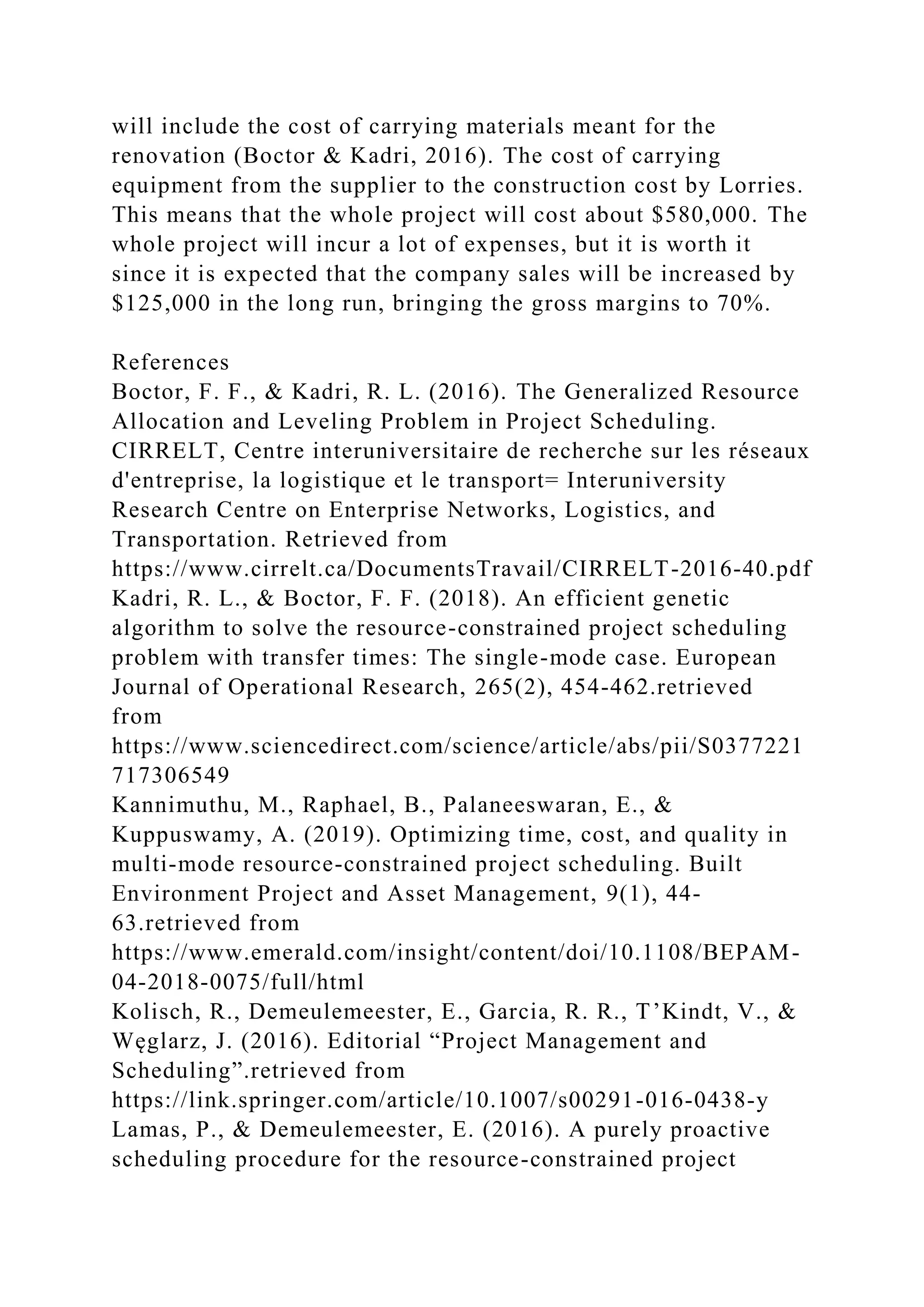will include the cost of carrying materials meant for the
renovation (Boctor & Kadri, 2016). The cost of carrying
equipment from the supplier to the construction cost by Lorries.
This means that the whole project will cost about $580,000. The
whole project will incur a lot of expenses, but it is worth it
since it is expected that the company sales will be increased by
$125,000 in the long run, bringing the gross margins to 70%.
References
Boctor, F. F., & Kadri, R. L. (2016). The Generalized Resource
Allocation and Leveling Problem in Project Scheduling.
CIRRELT, Centre interuniversitaire de recherche sur les réseaux
d'entreprise, la logistique et le transport= Interuniversity
Research Centre on Enterprise Networks, Logistics, and
Transportation. Retrieved from
https://www.cirrelt.ca/DocumentsTravail/CIRRELT-2016-40.pdf
Kadri, R. L., & Boctor, F. F. (2018). An efficient genetic
algorithm to solve the resource-constrained project scheduling
problem with transfer times: The single-mode case. European
Journal of Operational Research, 265(2), 454-462.retrieved
from
https://www.sciencedirect.com/science/article/abs/pii/S0377221
717306549
Kannimuthu, M., Raphael, B., Palaneeswaran, E., &
Kuppuswamy, A. (2019). Optimizing time, cost, and quality in
multi-mode resource-constrained project scheduling. Built
Environment Project and Asset Management, 9(1), 44-
63.retrieved from
https://www.emerald.com/insight/content/doi/10.1108/BEPAM-
04-2018-0075/full/html
Kolisch, R., Demeulemeester, E., Garcia, R. R., T’Kindt, V., &
Węglarz, J. (2016). Editorial “Project Management and
Scheduling”.retrieved from
https://link.springer.com/article/10.1007/s00291-016-0438-y
Lamas, P., & Demeulemeester, E. (2016). A purely proactive
scheduling procedure for the resource-constrained project
 