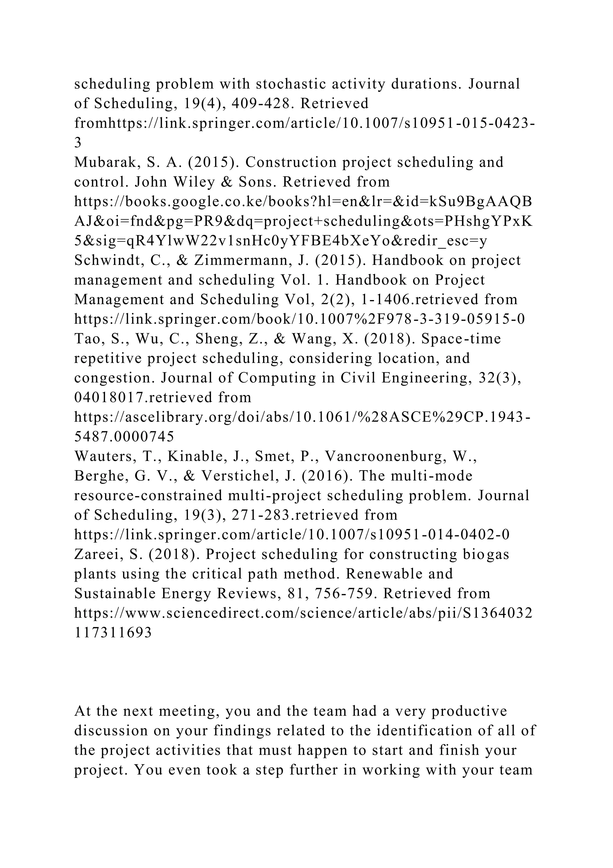 scheduling problem with stochastic activity durations. Journal
of Scheduling, 19(4), 409-428. Retrieved
fromhttps://link.springer.com/article/10.1007/s10951-015-0423-
3
Mubarak, S. A. (2015). Construction project scheduling and
control. John Wiley & Sons. Retrieved from
https://books.google.co.ke/books?hl=en&lr=&id=kSu9BgAAQB
AJ&oi=fnd&pg=PR9&dq=project+scheduling&ots=PHshgYPxK
5&sig=qR4YlwW22v1snHc0yYFBE4bXeYo&redir_esc=y
Schwindt, C., & Zimmermann, J. (2015). Handbook on project
management and scheduling Vol. 1. Handbook on Project
Management and Scheduling Vol, 2(2), 1-1406.retrieved from
https://link.springer.com/book/10.1007%2F978-3-319-05915-0
Tao, S., Wu, C., Sheng, Z., & Wang, X. (2018). Space-time
repetitive project scheduling, considering location, and
congestion. Journal of Computing in Civil Engineering, 32(3),
04018017.retrieved from
https://ascelibrary.org/doi/abs/10.1061/%28ASCE%29CP.1943-
5487.0000745
Wauters, T., Kinable, J., Smet, P., Vancroonenburg, W.,
Berghe, G. V., & Verstichel, J. (2016). The multi-mode
resource-constrained multi-project scheduling problem. Journal
of Scheduling, 19(3), 271-283.retrieved from
https://link.springer.com/article/10.1007/s10951-014-0402-0
Zareei, S. (2018). Project scheduling for constructing biogas
plants using the critical path method. Renewable and
Sustainable Energy Reviews, 81, 756-759. Retrieved from
https://www.sciencedirect.com/science/article/abs/pii/S1364032
117311693
At the next meeting, you and the team had a very productive
discussion on your findings related to the identification of all of
the project activities that must happen to start and finish your
project. You even took a step further in working with your team
 