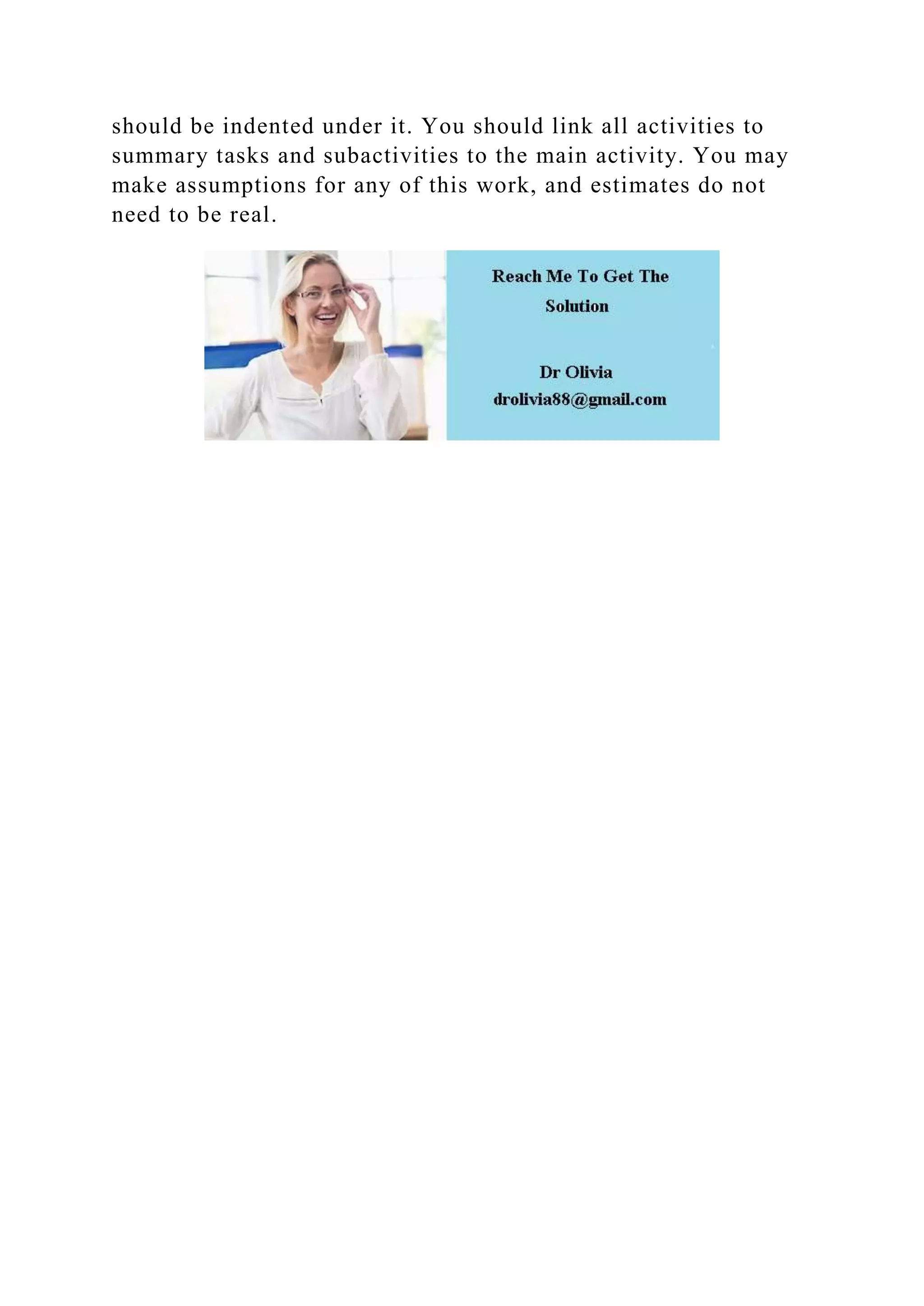should be indented under it. You should link all activities to
summary tasks and subactivities to the main activity. You may
make assumptions for any of this work, and estimates do not
need to be real.
 