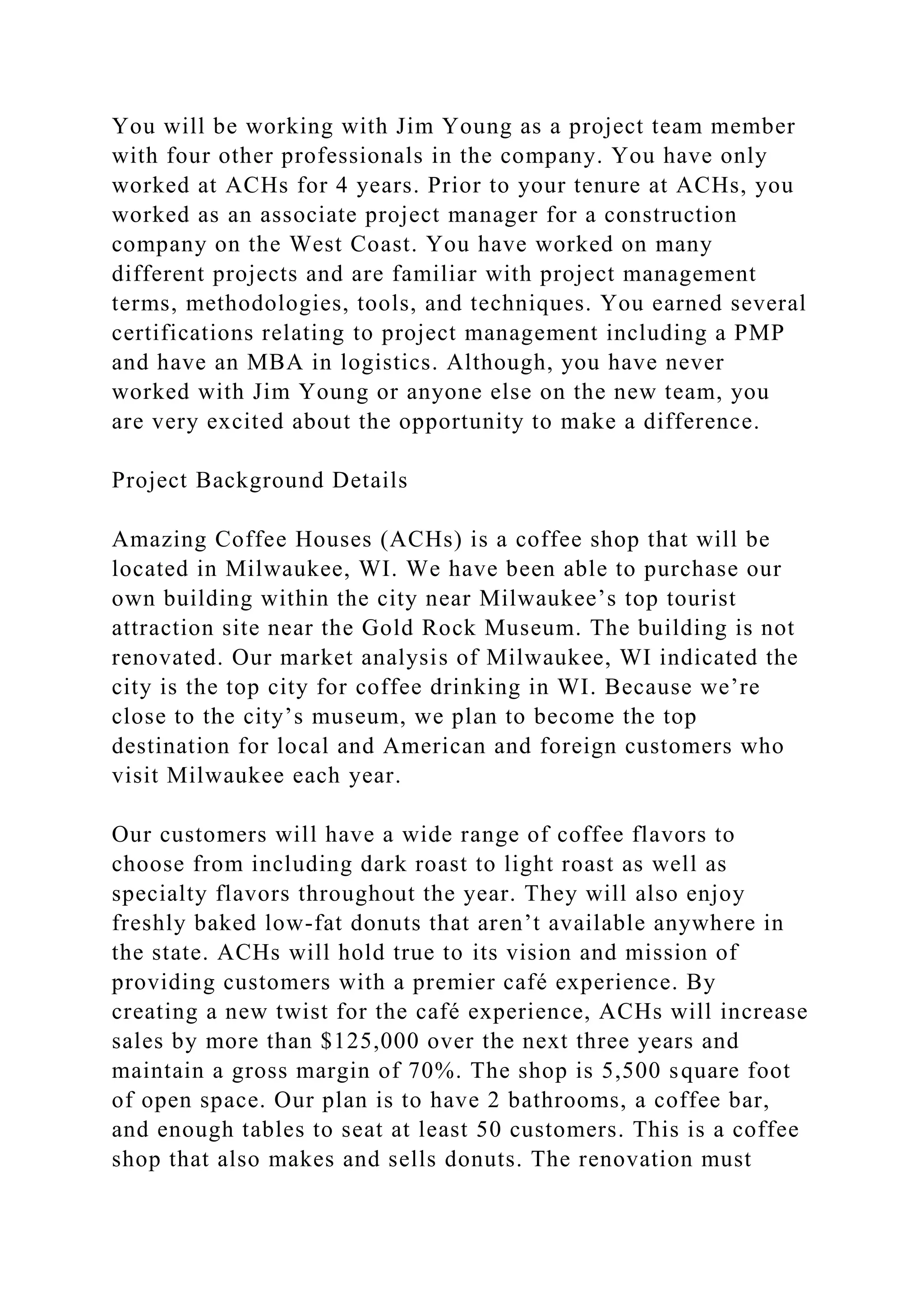 You will be working with Jim Young as a project team member
with four other professionals in the company. You have only
worked at ACHs for 4 years. Prior to your tenure at ACHs, you
worked as an associate project manager for a construction
company on the West Coast. You have worked on many
different projects and are familiar with project management
terms, methodologies, tools, and techniques. You earned several
certifications relating to project management including a PMP
and have an MBA in logistics. Although, you have never
worked with Jim Young or anyone else on the new team, you
are very excited about the opportunity to make a difference.
Project Background Details
Amazing Coffee Houses (ACHs) is a coffee shop that will be
located in Milwaukee, WI. We have been able to purchase our
own building within the city near Milwaukee’s top tourist
attraction site near the Gold Rock Museum. The building is not
renovated. Our market analysis of Milwaukee, WI indicated the
city is the top city for coffee drinking in WI. Because we’re
close to the city’s museum, we plan to become the top
destination for local and American and foreign customers who
visit Milwaukee each year.
Our customers will have a wide range of coffee flavors to
choose from including dark roast to light roast as well as
specialty flavors throughout the year. They will also enjoy
freshly baked low-fat donuts that aren’t available anywhere in
the state. ACHs will hold true to its vision and mission of
providing customers with a premier café experience. By
creating a new twist for the café experience, ACHs will increase
sales by more than $125,000 over the next three years and
maintain a gross margin of 70%. The shop is 5,500 square foot
of open space. Our plan is to have 2 bathrooms, a coffee bar,
and enough tables to seat at least 50 customers. This is a coffee
shop that also makes and sells donuts. The renovation must
 
