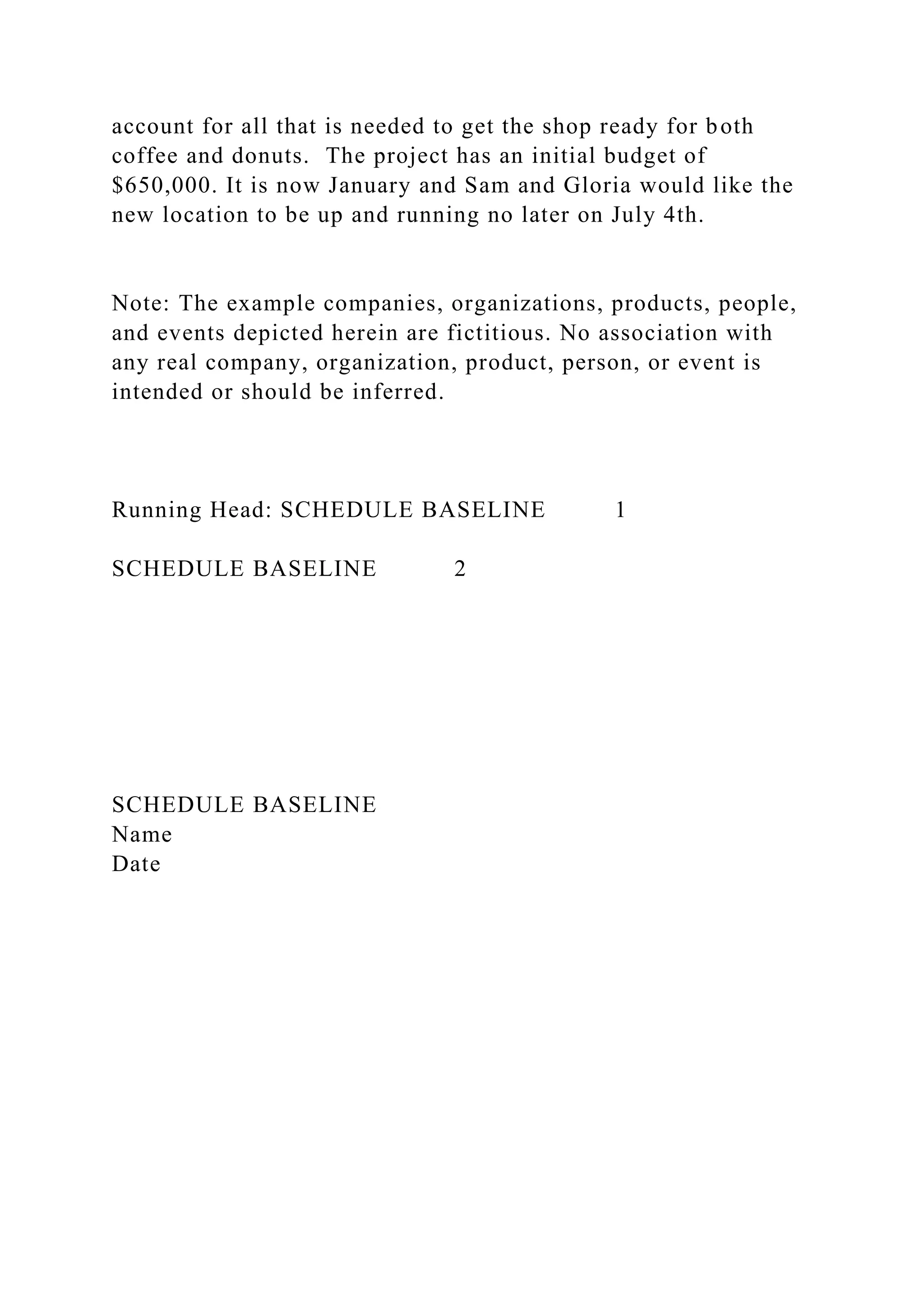 account for all that is needed to get the shop ready for both
coffee and donuts. The project has an initial budget of
$650,000. It is now January and Sam and Gloria would like the
new location to be up and running no later on July 4th.
Note: The example companies, organizations, products, people,
and events depicted herein are fictitious. No association with
any real company, organization, product, person, or event is
intended or should be inferred.
Running Head: SCHEDULE BASELINE 1
SCHEDULE BASELINE 2
SCHEDULE BASELINE
Name
Date
 