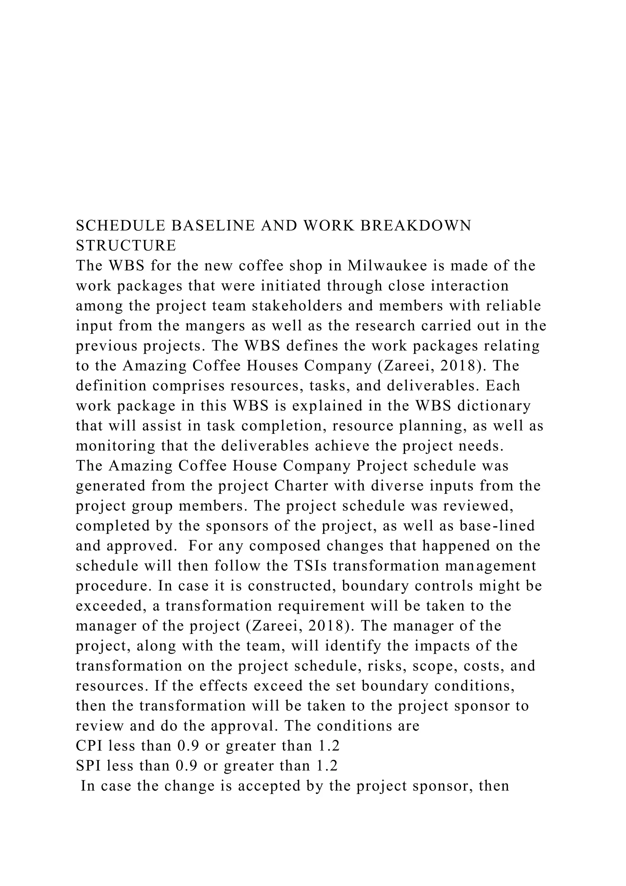 SCHEDULE BASELINE AND WORK BREAKDOWN
STRUCTURE
The WBS for the new coffee shop in Milwaukee is made of the
work packages that were initiated through close interaction
among the project team stakeholders and members with reliable
input from the mangers as well as the research carried out in the
previous projects. The WBS defines the work packages relating
to the Amazing Coffee Houses Company (Zareei, 2018). The
definition comprises resources, tasks, and deliverables. Each
work package in this WBS is explained in the WBS dictionary
that will assist in task completion, resource planning, as well as
monitoring that the deliverables achieve the project needs.
The Amazing Coffee House Company Project schedule was
generated from the project Charter with diverse inputs from the
project group members. The project schedule was reviewed,
completed by the sponsors of the project, as well as base-lined
and approved. For any composed changes that happened on the
schedule will then follow the TSIs transformation management
procedure. In case it is constructed, boundary controls might be
exceeded, a transformation requirement will be taken to the
manager of the project (Zareei, 2018). The manager of the
project, along with the team, will identify the impacts of the
transformation on the project schedule, risks, scope, costs, and
resources. If the effects exceed the set boundary conditions,
then the transformation will be taken to the project sponsor to
review and do the approval. The conditions are
CPI less than 0.9 or greater than 1.2
SPI less than 0.9 or greater than 1.2
In case the change is accepted by the project sponsor, then
 