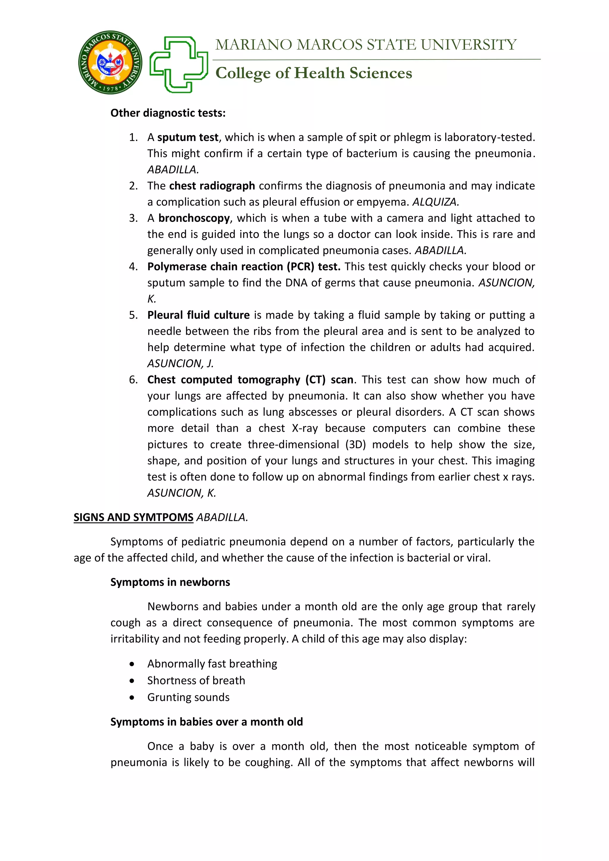 College of Health Sciences
MARIANO MARCOS STATE UNIVERSITY
Other diagnostic tests:
1. A sputum test, which is when a sample of spit or phlegm is laboratory-tested.
This might confirm if a certain type of bacterium is causing the pneumonia.
ABADILLA.
2. The chest radiograph confirms the diagnosis of pneumonia and may indicate
a complication such as pleural effusion or empyema. ALQUIZA.
3. A bronchoscopy, which is when a tube with a camera and light attached to
the end is guided into the lungs so a doctor can look inside. This is rare and
generally only used in complicated pneumonia cases. ABADILLA.
4. Polymerase chain reaction (PCR) test. This test quickly checks your blood or
sputum sample to find the DNA of germs that cause pneumonia. ASUNCION,
K.
5. Pleural fluid culture is made by taking a fluid sample by taking or putting a
needle between the ribs from the pleural area and is sent to be analyzed to
help determine what type of infection the children or adults had acquired.
ASUNCION, J.
6. Chest computed tomography (CT) scan. This test can show how much of
your lungs are affected by pneumonia. It can also show whether you have
complications such as lung abscesses or pleural disorders. A CT scan shows
more detail than a chest X-ray because computers can combine these
pictures to create three-dimensional (3D) models to help show the size,
shape, and position of your lungs and structures in your chest. This imaging
test is often done to follow up on abnormal findings from earlier chest x rays.
ASUNCION, K.
SIGNS AND SYMTPOMS ABADILLA.
Symptoms of pediatric pneumonia depend on a number of factors, particularly the
age of the affected child, and whether the cause of the infection is bacterial or viral.
Symptoms in newborns
Newborns and babies under a month old are the only age group that rarely
cough as a direct consequence of pneumonia. The most common symptoms are
irritability and not feeding properly. A child of this age may also display:
 Abnormally fast breathing
 Shortness of breath
 Grunting sounds
Symptoms in babies over a month old
Once a baby is over a month old, then the most noticeable symptom of
pneumonia is likely to be coughing. All of the symptoms that affect newborns will
 
