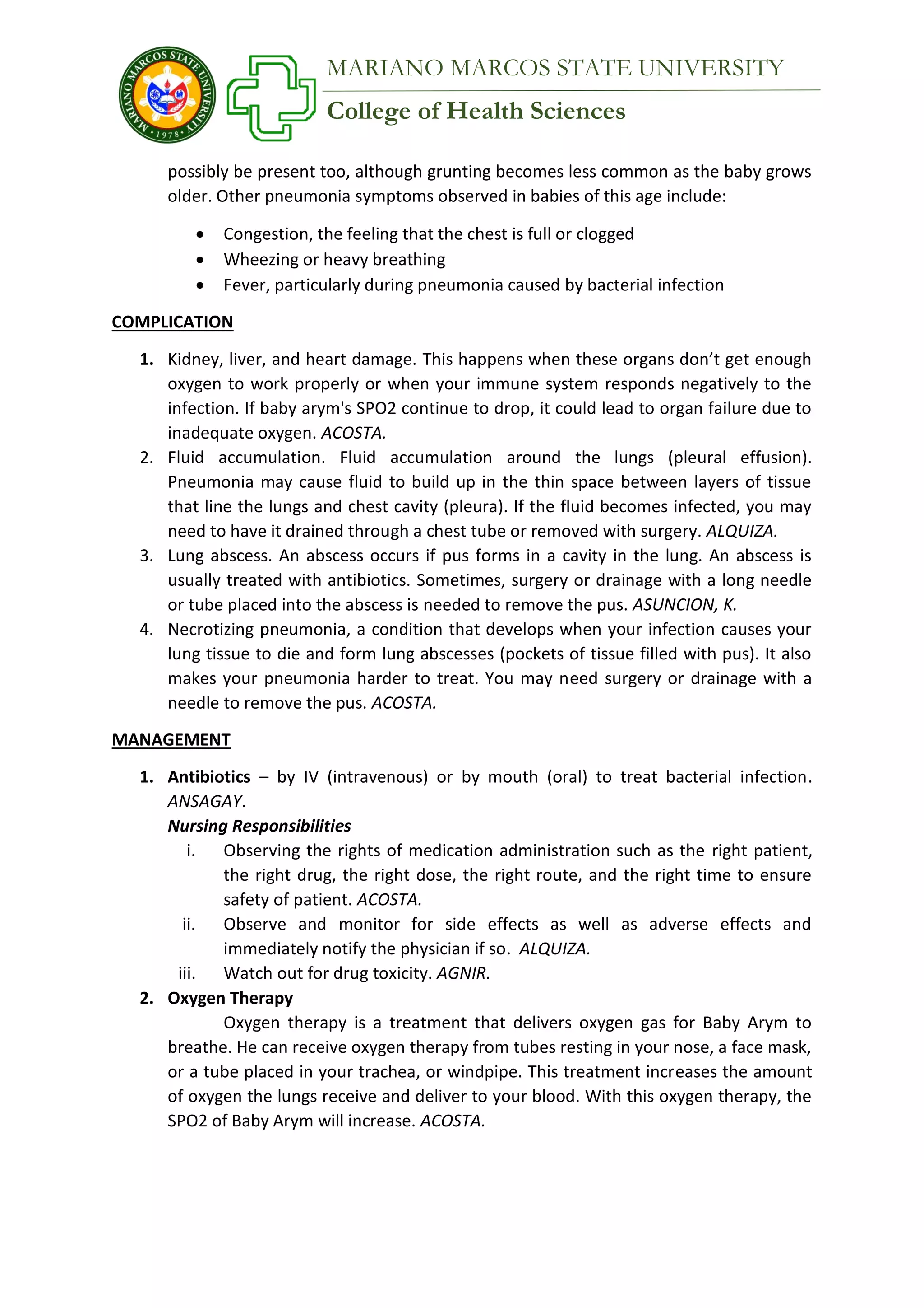 College of Health Sciences
MARIANO MARCOS STATE UNIVERSITY
possibly be present too, although grunting becomes less common as the baby grows
older. Other pneumonia symptoms observed in babies of this age include:
 Congestion, the feeling that the chest is full or clogged
 Wheezing or heavy breathing
 Fever, particularly during pneumonia caused by bacterial infection
COMPLICATION
1. Kidney, liver, and heart damage. This happens when these organs don’t get enough
oxygen to work properly or when your immune system responds negatively to the
infection. If baby arym's SPO2 continue to drop, it could lead to organ failure due to
inadequate oxygen. ACOSTA.
2. Fluid accumulation. Fluid accumulation around the lungs (pleural effusion).
Pneumonia may cause fluid to build up in the thin space between layers of tissue
that line the lungs and chest cavity (pleura). If the fluid becomes infected, you may
need to have it drained through a chest tube or removed with surgery. ALQUIZA.
3. Lung abscess. An abscess occurs if pus forms in a cavity in the lung. An abscess is
usually treated with antibiotics. Sometimes, surgery or drainage with a long needle
or tube placed into the abscess is needed to remove the pus. ASUNCION, K.
4. Necrotizing pneumonia, a condition that develops when your infection causes your
lung tissue to die and form lung abscesses (pockets of tissue filled with pus). It also
makes your pneumonia harder to treat. You may need surgery or drainage with a
needle to remove the pus. ACOSTA.
MANAGEMENT
1. Antibiotics – by IV (intravenous) or by mouth (oral) to treat bacterial infection.
ANSAGAY.
Nursing Responsibilities
i. Observing the rights of medication administration such as the right patient,
the right drug, the right dose, the right route, and the right time to ensure
safety of patient. ACOSTA.
ii. Observe and monitor for side effects as well as adverse effects and
immediately notify the physician if so. ALQUIZA.
iii. Watch out for drug toxicity. AGNIR.
2. Oxygen Therapy
Oxygen therapy is a treatment that delivers oxygen gas for Baby Arym to
breathe. He can receive oxygen therapy from tubes resting in your nose, a face mask,
or a tube placed in your trachea, or windpipe. This treatment increases the amount
of oxygen the lungs receive and deliver to your blood. With this oxygen therapy, the
SPO2 of Baby Arym will increase. ACOSTA.
 