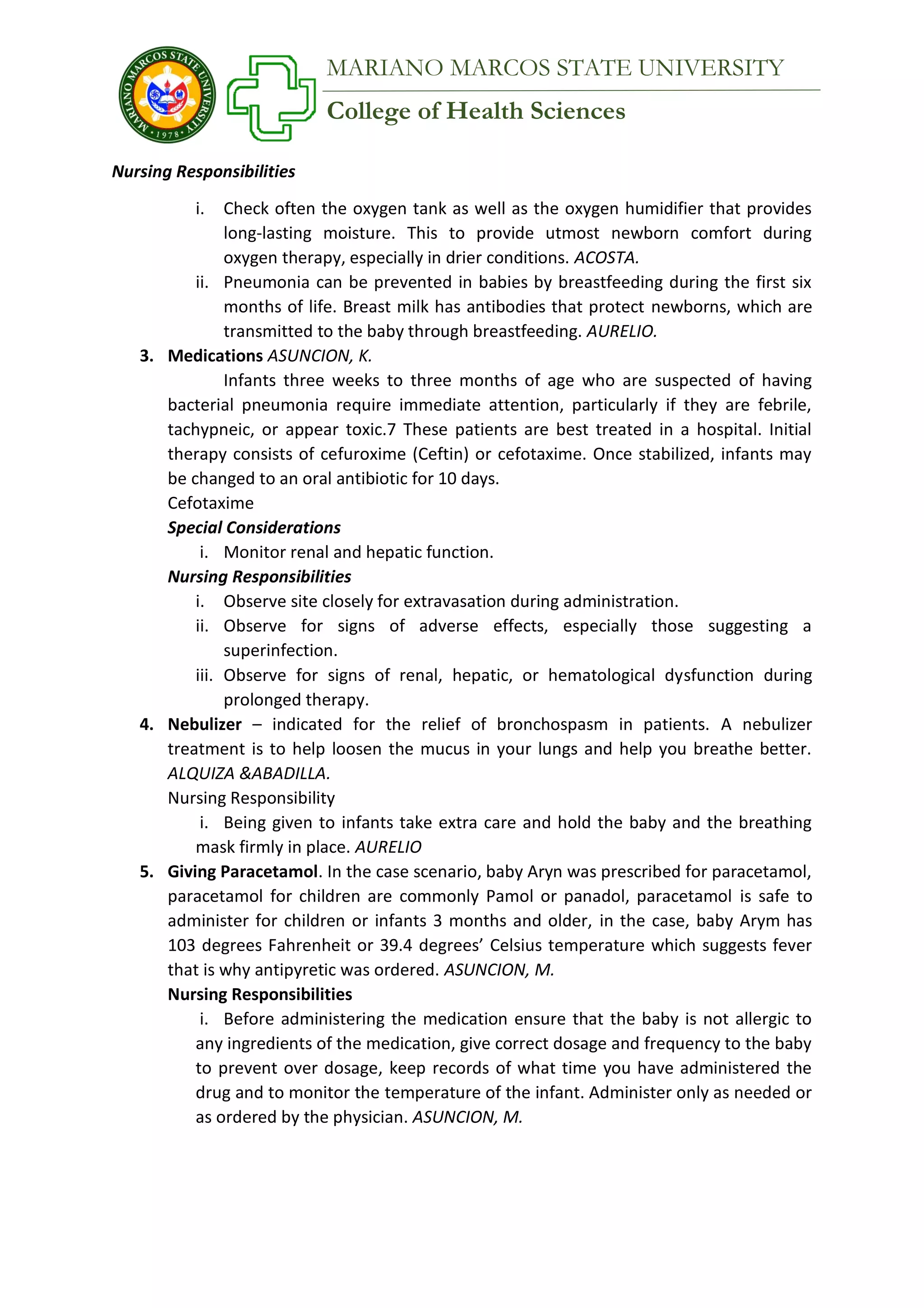 College of Health Sciences
MARIANO MARCOS STATE UNIVERSITY
Nursing Responsibilities
i. Check often the oxygen tank as well as the oxygen humidifier that provides
long-lasting moisture. This to provide utmost newborn comfort during
oxygen therapy, especially in drier conditions. ACOSTA.
ii. Pneumonia can be prevented in babies by breastfeeding during the first six
months of life. Breast milk has antibodies that protect newborns, which are
transmitted to the baby through breastfeeding. AURELIO.
3. Medications ASUNCION, K.
Infants three weeks to three months of age who are suspected of having
bacterial pneumonia require immediate attention, particularly if they are febrile,
tachypneic, or appear toxic.7 These patients are best treated in a hospital. Initial
therapy consists of cefuroxime (Ceftin) or cefotaxime. Once stabilized, infants may
be changed to an oral antibiotic for 10 days.
Cefotaxime
Special Considerations
i. Monitor renal and hepatic function.
Nursing Responsibilities
i. Observe site closely for extravasation during administration.
ii. Observe for signs of adverse effects, especially those suggesting a
superinfection.
iii. Observe for signs of renal, hepatic, or hematological dysfunction during
prolonged therapy.
4. Nebulizer – indicated for the relief of bronchospasm in patients. A nebulizer
treatment is to help loosen the mucus in your lungs and help you breathe better.
ALQUIZA &ABADILLA.
Nursing Responsibility
i. Being given to infants take extra care and hold the baby and the breathing
mask firmly in place. AURELIO
5. Giving Paracetamol. In the case scenario, baby Aryn was prescribed for paracetamol,
paracetamol for children are commonly Pamol or panadol, paracetamol is safe to
administer for children or infants 3 months and older, in the case, baby Arym has
103 degrees Fahrenheit or 39.4 degrees’ Celsius temperature which suggests fever
that is why antipyretic was ordered. ASUNCION, M.
Nursing Responsibilities
i. Before administering the medication ensure that the baby is not allergic to
any ingredients of the medication, give correct dosage and frequency to the baby
to prevent over dosage, keep records of what time you have administered the
drug and to monitor the temperature of the infant. Administer only as needed or
as ordered by the physician. ASUNCION, M.
 