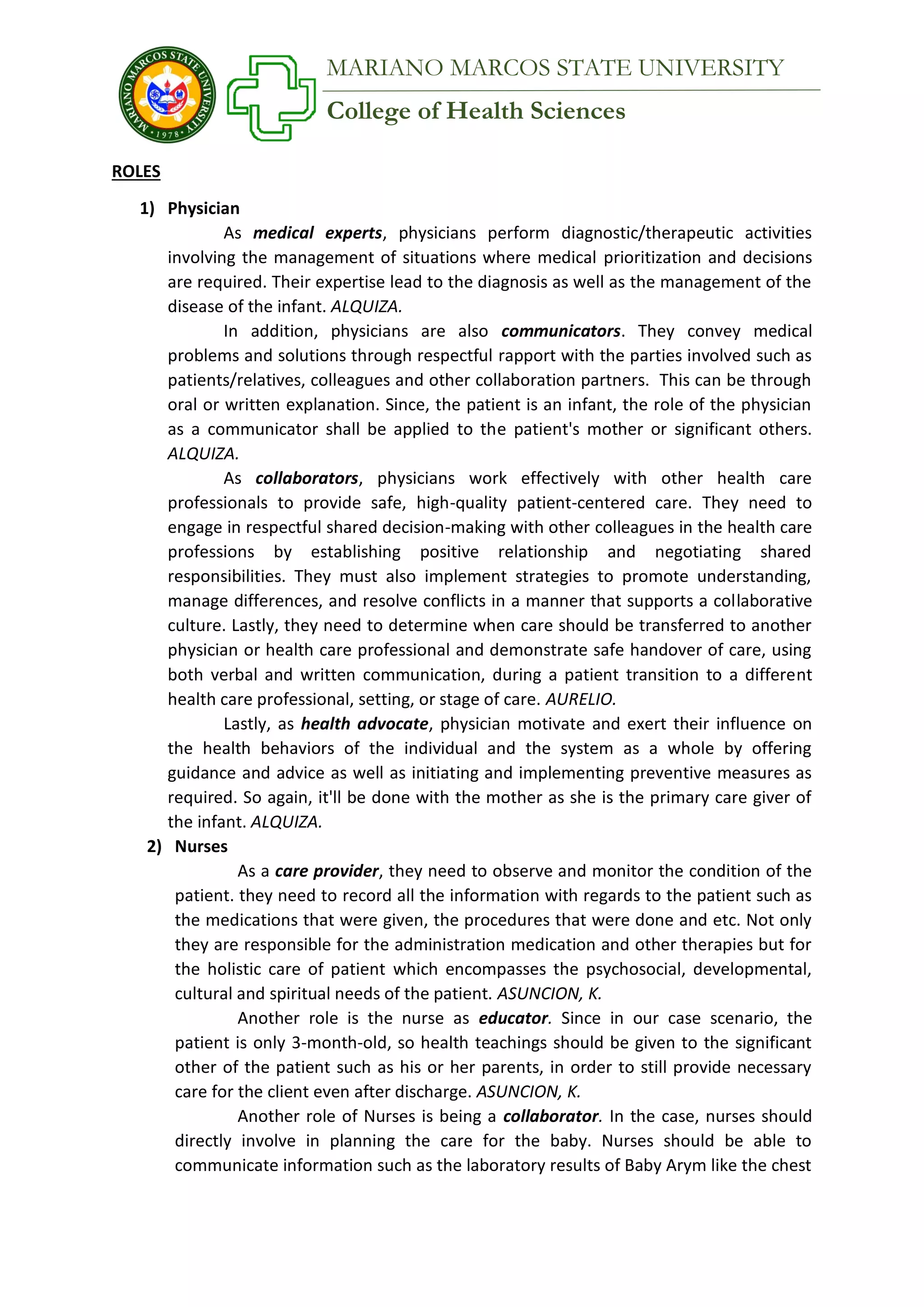 College of Health Sciences
MARIANO MARCOS STATE UNIVERSITY
ROLES
1) Physician
As medical experts, physicians perform diagnostic/therapeutic activities
involving the management of situations where medical prioritization and decisions
are required. Their expertise lead to the diagnosis as well as the management of the
disease of the infant. ALQUIZA.
In addition, physicians are also communicators. They convey medical
problems and solutions through respectful rapport with the parties involved such as
patients/relatives, colleagues and other collaboration partners. This can be through
oral or written explanation. Since, the patient is an infant, the role of the physician
as a communicator shall be applied to the patient's mother or significant others.
ALQUIZA.
As collaborators, physicians work effectively with other health care
professionals to provide safe, high-quality patient-centered care. They need to
engage in respectful shared decision-making with other colleagues in the health care
professions by establishing positive relationship and negotiating shared
responsibilities. They must also implement strategies to promote understanding,
manage differences, and resolve conflicts in a manner that supports a collaborative
culture. Lastly, they need to determine when care should be transferred to another
physician or health care professional and demonstrate safe handover of care, using
both verbal and written communication, during a patient transition to a different
health care professional, setting, or stage of care. AURELIO.
Lastly, as health advocate, physician motivate and exert their influence on
the health behaviors of the individual and the system as a whole by offering
guidance and advice as well as initiating and implementing preventive measures as
required. So again, it'll be done with the mother as she is the primary care giver of
the infant. ALQUIZA.
2) Nurses
As a care provider, they need to observe and monitor the condition of the
patient. they need to record all the information with regards to the patient such as
the medications that were given, the procedures that were done and etc. Not only
they are responsible for the administration medication and other therapies but for
the holistic care of patient which encompasses the psychosocial, developmental,
cultural and spiritual needs of the patient. ASUNCION, K.
Another role is the nurse as educator. Since in our case scenario, the
patient is only 3-month-old, so health teachings should be given to the significant
other of the patient such as his or her parents, in order to still provide necessary
care for the client even after discharge. ASUNCION, K.
Another role of Nurses is being a collaborator. In the case, nurses should
directly involve in planning the care for the baby. Nurses should be able to
communicate information such as the laboratory results of Baby Arym like the chest
 