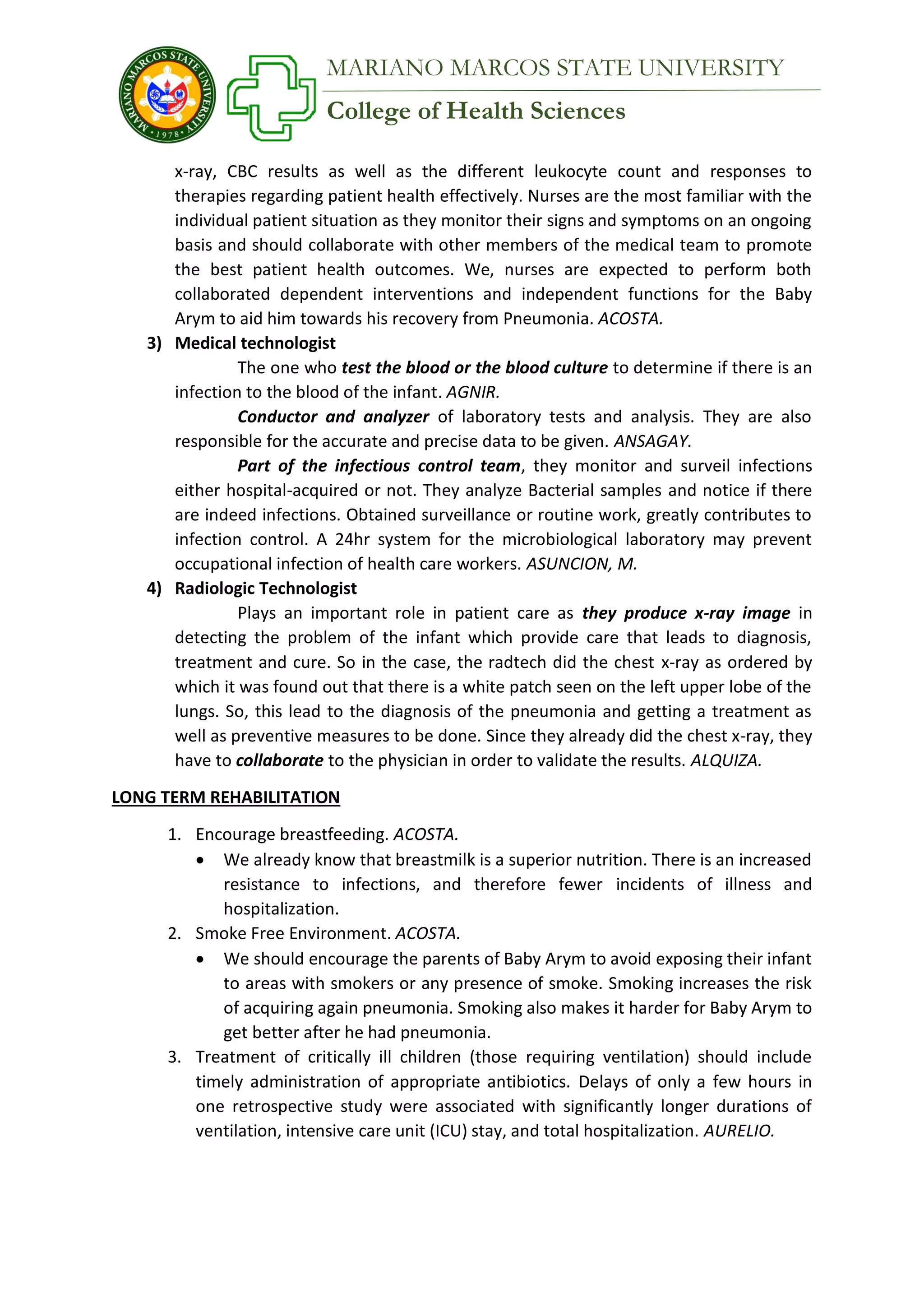 College of Health Sciences
MARIANO MARCOS STATE UNIVERSITY
x-ray, CBC results as well as the different leukocyte count and responses to
therapies regarding patient health effectively. Nurses are the most familiar with the
individual patient situation as they monitor their signs and symptoms on an ongoing
basis and should collaborate with other members of the medical team to promote
the best patient health outcomes. We, nurses are expected to perform both
collaborated dependent interventions and independent functions for the Baby
Arym to aid him towards his recovery from Pneumonia. ACOSTA.
3) Medical technologist
The one who test the blood or the blood culture to determine if there is an
infection to the blood of the infant. AGNIR.
Conductor and analyzer of laboratory tests and analysis. They are also
responsible for the accurate and precise data to be given. ANSAGAY.
Part of the infectious control team, they monitor and surveil infections
either hospital-acquired or not. They analyze Bacterial samples and notice if there
are indeed infections. Obtained surveillance or routine work, greatly contributes to
infection control. A 24hr system for the microbiological laboratory may prevent
occupational infection of health care workers. ASUNCION, M.
4) Radiologic Technologist
Plays an important role in patient care as they produce x-ray image in
detecting the problem of the infant which provide care that leads to diagnosis,
treatment and cure. So in the case, the radtech did the chest x-ray as ordered by
which it was found out that there is a white patch seen on the left upper lobe of the
lungs. So, this lead to the diagnosis of the pneumonia and getting a treatment as
well as preventive measures to be done. Since they already did the chest x-ray, they
have to collaborate to the physician in order to validate the results. ALQUIZA.
LONG TERM REHABILITATION
1. Encourage breastfeeding. ACOSTA.
 We already know that breastmilk is a superior nutrition. There is an increased
resistance to infections, and therefore fewer incidents of illness and
hospitalization.
2. Smoke Free Environment. ACOSTA.
 We should encourage the parents of Baby Arym to avoid exposing their infant
to areas with smokers or any presence of smoke. Smoking increases the risk
of acquiring again pneumonia. Smoking also makes it harder for Baby Arym to
get better after he had pneumonia.
3. Treatment of critically ill children (those requiring ventilation) should include
timely administration of appropriate antibiotics. Delays of only a few hours in
one retrospective study were associated with significantly longer durations of
ventilation, intensive care unit (ICU) stay, and total hospitalization. AURELIO.
 