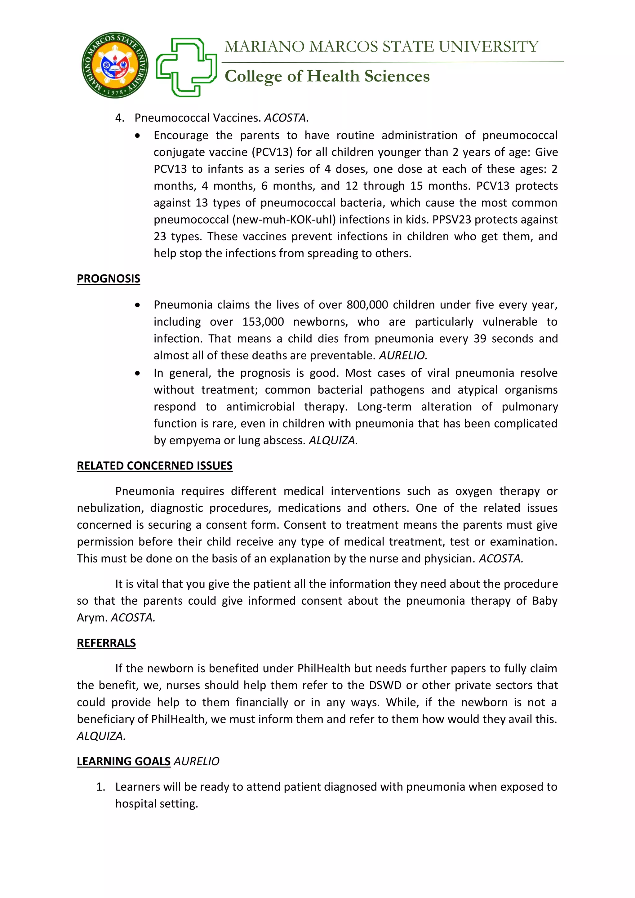 College of Health Sciences
MARIANO MARCOS STATE UNIVERSITY
4. Pneumococcal Vaccines. ACOSTA.
 Encourage the parents to have routine administration of pneumococcal
conjugate vaccine (PCV13) for all children younger than 2 years of age: Give
PCV13 to infants as a series of 4 doses, one dose at each of these ages: 2
months, 4 months, 6 months, and 12 through 15 months. PCV13 protects
against 13 types of pneumococcal bacteria, which cause the most common
pneumococcal (new-muh-KOK-uhl) infections in kids. PPSV23 protects against
23 types. These vaccines prevent infections in children who get them, and
help stop the infections from spreading to others.
PROGNOSIS
 Pneumonia claims the lives of over 800,000 children under five every year,
including over 153,000 newborns, who are particularly vulnerable to
infection. That means a child dies from pneumonia every 39 seconds and
almost all of these deaths are preventable. AURELIO.
 In general, the prognosis is good. Most cases of viral pneumonia resolve
without treatment; common bacterial pathogens and atypical organisms
respond to antimicrobial therapy. Long-term alteration of pulmonary
function is rare, even in children with pneumonia that has been complicated
by empyema or lung abscess. ALQUIZA.
RELATED CONCERNED ISSUES
Pneumonia requires different medical interventions such as oxygen therapy or
nebulization, diagnostic procedures, medications and others. One of the related issues
concerned is securing a consent form. Consent to treatment means the parents must give
permission before their child receive any type of medical treatment, test or examination.
This must be done on the basis of an explanation by the nurse and physician. ACOSTA.
It is vital that you give the patient all the information they need about the procedure
so that the parents could give informed consent about the pneumonia therapy of Baby
Arym. ACOSTA.
REFERRALS
If the newborn is benefited under PhilHealth but needs further papers to fully claim
the benefit, we, nurses should help them refer to the DSWD or other private sectors that
could provide help to them financially or in any ways. While, if the newborn is not a
beneficiary of PhilHealth, we must inform them and refer to them how would they avail this.
ALQUIZA.
LEARNING GOALS AURELIO
1. Learners will be ready to attend patient diagnosed with pneumonia when exposed to
hospital setting.
 