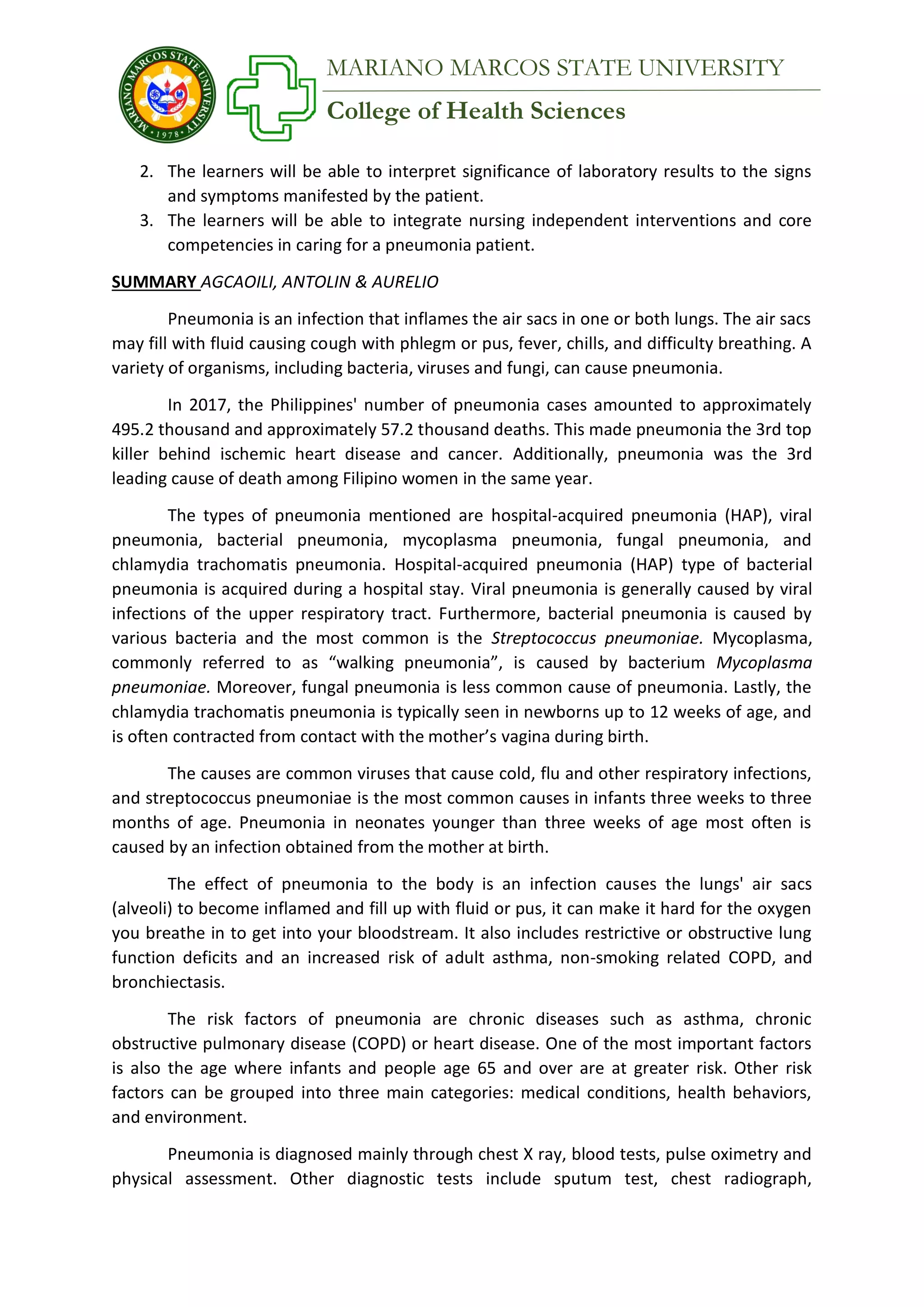 College of Health Sciences
MARIANO MARCOS STATE UNIVERSITY
2. The learners will be able to interpret significance of laboratory results to the signs
and symptoms manifested by the patient.
3. The learners will be able to integrate nursing independent interventions and core
competencies in caring for a pneumonia patient.
SUMMARY AGCAOILI, ANTOLIN & AURELIO
Pneumonia is an infection that inflames the air sacs in one or both lungs. The air sacs
may fill with fluid causing cough with phlegm or pus, fever, chills, and difficulty breathing. A
variety of organisms, including bacteria, viruses and fungi, can cause pneumonia.
In 2017, the Philippines' number of pneumonia cases amounted to approximately
495.2 thousand and approximately 57.2 thousand deaths. This made pneumonia the 3rd top
killer behind ischemic heart disease and cancer. Additionally, pneumonia was the 3rd
leading cause of death among Filipino women in the same year.
The types of pneumonia mentioned are hospital-acquired pneumonia (HAP), viral
pneumonia, bacterial pneumonia, mycoplasma pneumonia, fungal pneumonia, and
chlamydia trachomatis pneumonia. Hospital-acquired pneumonia (HAP) type of bacterial
pneumonia is acquired during a hospital stay. Viral pneumonia is generally caused by viral
infections of the upper respiratory tract. Furthermore, bacterial pneumonia is caused by
various bacteria and the most common is the Streptococcus pneumoniae. Mycoplasma,
commonly referred to as “walking pneumonia”, is caused by bacterium Mycoplasma
pneumoniae. Moreover, fungal pneumonia is less common cause of pneumonia. Lastly, the
chlamydia trachomatis pneumonia is typically seen in newborns up to 12 weeks of age, and
is often contracted from contact with the mother’s vagina during birth.
The causes are common viruses that cause cold, flu and other respiratory infections,
and streptococcus pneumoniae is the most common causes in infants three weeks to three
months of age. Pneumonia in neonates younger than three weeks of age most often is
caused by an infection obtained from the mother at birth.
The effect of pneumonia to the body is an infection causes the lungs' air sacs
(alveoli) to become inflamed and fill up with fluid or pus, it can make it hard for the oxygen
you breathe in to get into your bloodstream. It also includes restrictive or obstructive lung
function deficits and an increased risk of adult asthma, non-smoking related COPD, and
bronchiectasis.
The risk factors of pneumonia are chronic diseases such as asthma, chronic
obstructive pulmonary disease (COPD) or heart disease. One of the most important factors
is also the age where infants and people age 65 and over are at greater risk. Other risk
factors can be grouped into three main categories: medical conditions, health behaviors,
and environment.
Pneumonia is diagnosed mainly through chest X ray, blood tests, pulse oximetry and
physical assessment. Other diagnostic tests include sputum test, chest radiograph,
 
