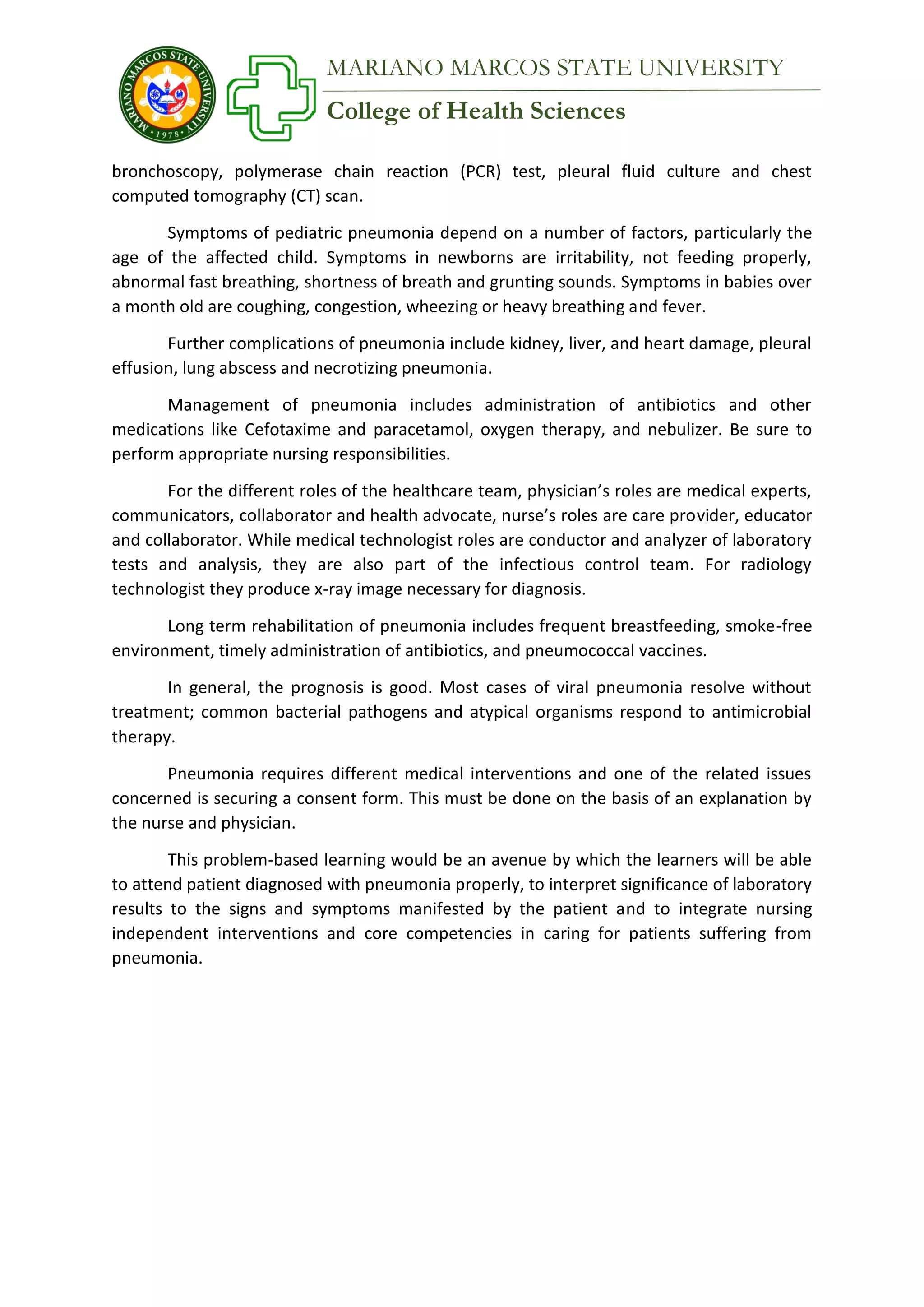 College of Health Sciences
MARIANO MARCOS STATE UNIVERSITY
bronchoscopy, polymerase chain reaction (PCR) test, pleural fluid culture and chest
computed tomography (CT) scan.
Symptoms of pediatric pneumonia depend on a number of factors, particularly the
age of the affected child. Symptoms in newborns are irritability, not feeding properly,
abnormal fast breathing, shortness of breath and grunting sounds. Symptoms in babies over
a month old are coughing, congestion, wheezing or heavy breathing and fever.
Further complications of pneumonia include kidney, liver, and heart damage, pleural
effusion, lung abscess and necrotizing pneumonia.
Management of pneumonia includes administration of antibiotics and other
medications like Cefotaxime and paracetamol, oxygen therapy, and nebulizer. Be sure to
perform appropriate nursing responsibilities.
For the different roles of the healthcare team, physician’s roles are medical experts,
communicators, collaborator and health advocate, nurse’s roles are care provider, educator
and collaborator. While medical technologist roles are conductor and analyzer of laboratory
tests and analysis, they are also part of the infectious control team. For radiology
technologist they produce x-ray image necessary for diagnosis.
Long term rehabilitation of pneumonia includes frequent breastfeeding, smoke-free
environment, timely administration of antibiotics, and pneumococcal vaccines.
In general, the prognosis is good. Most cases of viral pneumonia resolve without
treatment; common bacterial pathogens and atypical organisms respond to antimicrobial
therapy.
Pneumonia requires different medical interventions and one of the related issues
concerned is securing a consent form. This must be done on the basis of an explanation by
the nurse and physician.
This problem-based learning would be an avenue by which the learners will be able
to attend patient diagnosed with pneumonia properly, to interpret significance of laboratory
results to the signs and symptoms manifested by the patient and to integrate nursing
independent interventions and core competencies in caring for patients suffering from
pneumonia.
 