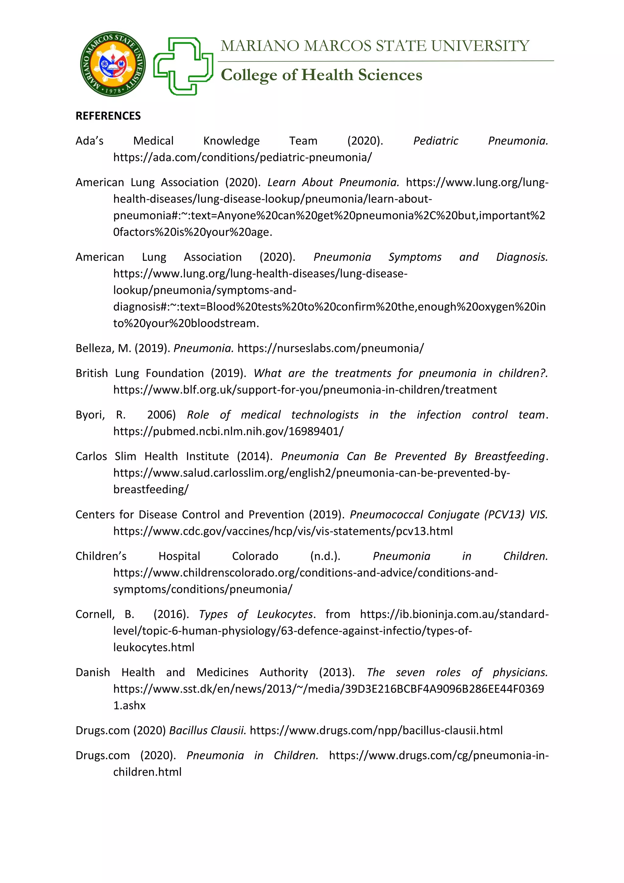 College of Health Sciences
MARIANO MARCOS STATE UNIVERSITY
REFERENCES
Ada’s Medical Knowledge Team (2020). Pediatric Pneumonia.
https://ada.com/conditions/pediatric-pneumonia/
American Lung Association (2020). Learn About Pneumonia. https://www.lung.org/lung-
health-diseases/lung-disease-lookup/pneumonia/learn-about-
pneumonia#:~:text=Anyone%20can%20get%20pneumonia%2C%20but,important%2
0factors%20is%20your%20age.
American Lung Association (2020). Pneumonia Symptoms and Diagnosis.
https://www.lung.org/lung-health-diseases/lung-disease-
lookup/pneumonia/symptoms-and-
diagnosis#:~:text=Blood%20tests%20to%20confirm%20the,enough%20oxygen%20in
to%20your%20bloodstream.
Belleza, M. (2019). Pneumonia. https://nurseslabs.com/pneumonia/
British Lung Foundation (2019). What are the treatments for pneumonia in children?.
https://www.blf.org.uk/support-for-you/pneumonia-in-children/treatment
Byori, R. 2006) Role of medical technologists in the infection control team.
https://pubmed.ncbi.nlm.nih.gov/16989401/
Carlos Slim Health Institute (2014). Pneumonia Can Be Prevented By Breastfeeding.
https://www.salud.carlosslim.org/english2/pneumonia-can-be-prevented-by-
breastfeeding/
Centers for Disease Control and Prevention (2019). Pneumococcal Conjugate (PCV13) VIS.
https://www.cdc.gov/vaccines/hcp/vis/vis-statements/pcv13.html
Children’s Hospital Colorado (n.d.). Pneumonia in Children.
https://www.childrenscolorado.org/conditions-and-advice/conditions-and-
symptoms/conditions/pneumonia/
Cornell, B. (2016). Types of Leukocytes. from https://ib.bioninja.com.au/standard-
level/topic-6-human-physiology/63-defence-against-infectio/types-of-
leukocytes.html
Danish Health and Medicines Authority (2013). The seven roles of physicians.
https://www.sst.dk/en/news/2013/~/media/39D3E216BCBF4A9096B286EE44F0369
1.ashx
Drugs.com (2020) Bacillus Clausii. https://www.drugs.com/npp/bacillus-clausii.html
Drugs.com (2020). Pneumonia in Children. https://www.drugs.com/cg/pneumonia-in-
children.html
 