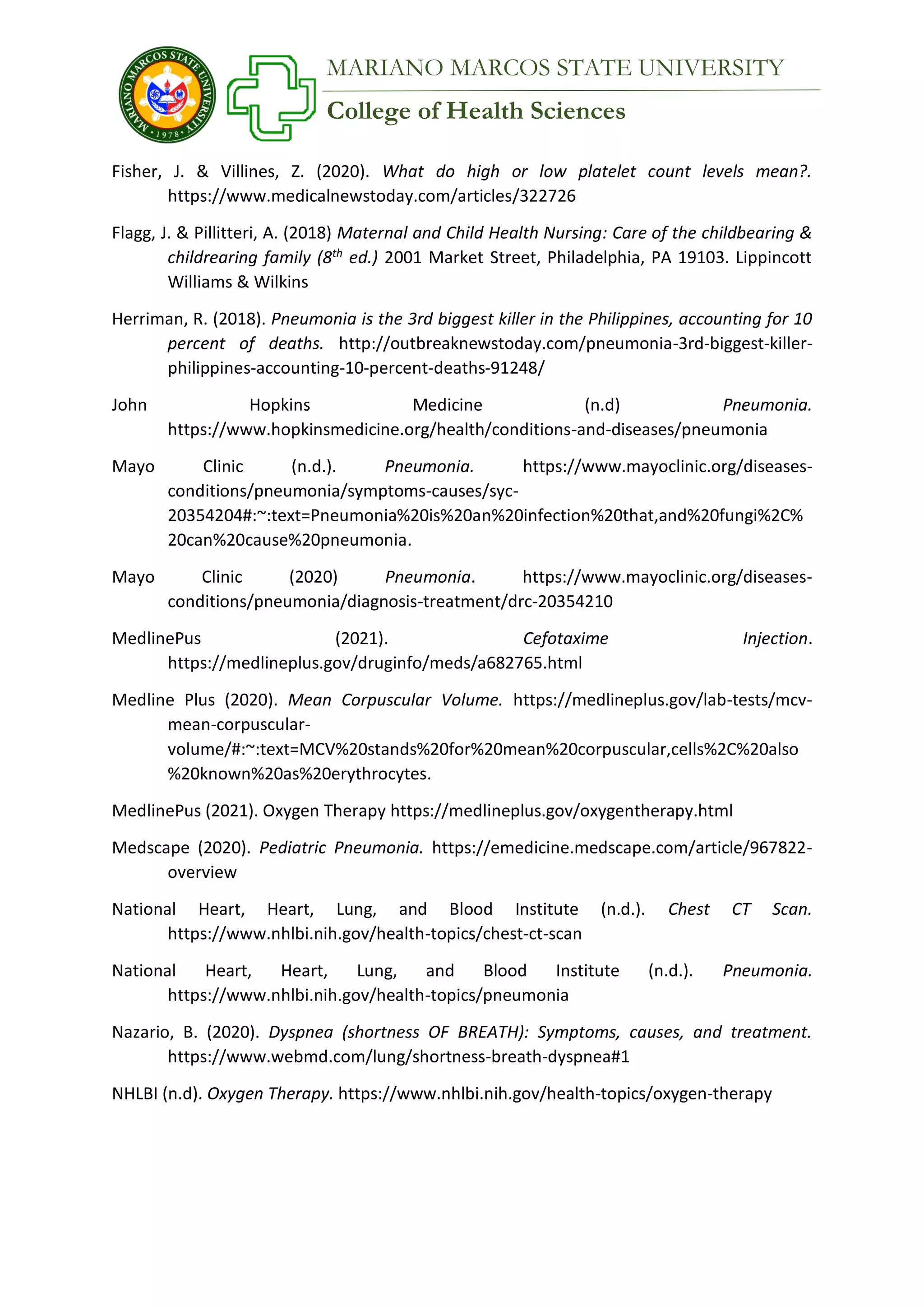 College of Health Sciences
MARIANO MARCOS STATE UNIVERSITY
Fisher, J. & Villines, Z. (2020). What do high or low platelet count levels mean?.
https://www.medicalnewstoday.com/articles/322726
Flagg, J. & Pillitteri, A. (2018) Maternal and Child Health Nursing: Care of the childbearing &
childrearing family (8th
ed.) 2001 Market Street, Philadelphia, PA 19103. Lippincott
Williams & Wilkins
Herriman, R. (2018). Pneumonia is the 3rd biggest killer in the Philippines, accounting for 10
percent of deaths. http://outbreaknewstoday.com/pneumonia-3rd-biggest-killer-
philippines-accounting-10-percent-deaths-91248/
John Hopkins Medicine (n.d) Pneumonia.
https://www.hopkinsmedicine.org/health/conditions-and-diseases/pneumonia
Mayo Clinic (n.d.). Pneumonia. https://www.mayoclinic.org/diseases-
conditions/pneumonia/symptoms-causes/syc-
20354204#:~:text=Pneumonia%20is%20an%20infection%20that,and%20fungi%2C%
20can%20cause%20pneumonia.
Mayo Clinic (2020) Pneumonia. https://www.mayoclinic.org/diseases-
conditions/pneumonia/diagnosis-treatment/drc-20354210
MedlinePus (2021). Cefotaxime Injection.
https://medlineplus.gov/druginfo/meds/a682765.html
Medline Plus (2020). Mean Corpuscular Volume. https://medlineplus.gov/lab-tests/mcv-
mean-corpuscular-
volume/#:~:text=MCV%20stands%20for%20mean%20corpuscular,cells%2C%20also
%20known%20as%20erythrocytes.
MedlinePus (2021). Oxygen Therapy https://medlineplus.gov/oxygentherapy.html
Medscape (2020). Pediatric Pneumonia. https://emedicine.medscape.com/article/967822-
overview
National Heart, Heart, Lung, and Blood Institute (n.d.). Chest CT Scan.
https://www.nhlbi.nih.gov/health-topics/chest-ct-scan
National Heart, Heart, Lung, and Blood Institute (n.d.). Pneumonia.
https://www.nhlbi.nih.gov/health-topics/pneumonia
Nazario, B. (2020). Dyspnea (shortness OF BREATH): Symptoms, causes, and treatment.
https://www.webmd.com/lung/shortness-breath-dyspnea#1
NHLBI (n.d). Oxygen Therapy. https://www.nhlbi.nih.gov/health-topics/oxygen-therapy
 