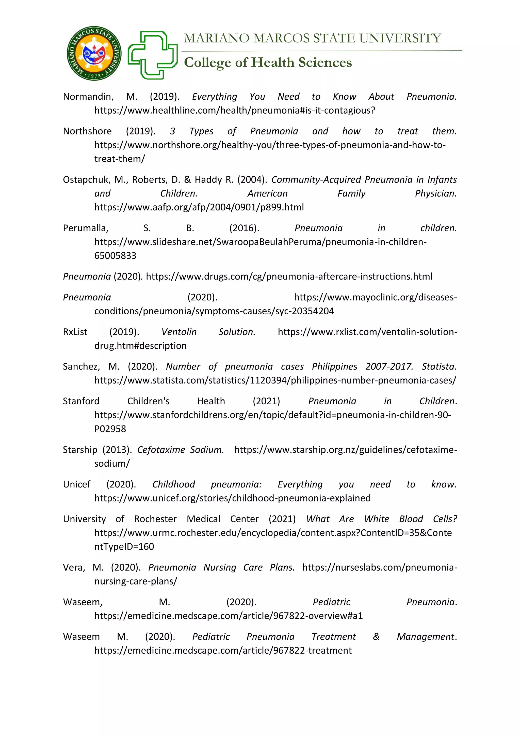 College of Health Sciences
MARIANO MARCOS STATE UNIVERSITY
Normandin, M. (2019). Everything You Need to Know About Pneumonia.
https://www.healthline.com/health/pneumonia#is-it-contagious?
Northshore (2019). 3 Types of Pneumonia and how to treat them.
https://www.northshore.org/healthy-you/three-types-of-pneumonia-and-how-to-
treat-them/
Ostapchuk, M., Roberts, D. & Haddy R. (2004). Community-Acquired Pneumonia in Infants
and Children. American Family Physician.
https://www.aafp.org/afp/2004/0901/p899.html
Perumalla, S. B. (2016). Pneumonia in children.
https://www.slideshare.net/SwaroopaBeulahPeruma/pneumonia-in-children-
65005833
Pneumonia (2020). https://www.drugs.com/cg/pneumonia-aftercare-instructions.html
Pneumonia (2020). https://www.mayoclinic.org/diseases-
conditions/pneumonia/symptoms-causes/syc-20354204
RxList (2019). Ventolin Solution. https://www.rxlist.com/ventolin-solution-
drug.htm#description
Sanchez, M. (2020). Number of pneumonia cases Philippines 2007-2017. Statista.
https://www.statista.com/statistics/1120394/philippines-number-pneumonia-cases/
Stanford Children's Health (2021) Pneumonia in Children.
https://www.stanfordchildrens.org/en/topic/default?id=pneumonia-in-children-90-
P02958
Starship (2013). Cefotaxime Sodium. https://www.starship.org.nz/guidelines/cefotaxime-
sodium/
Unicef (2020). Childhood pneumonia: Everything you need to know.
https://www.unicef.org/stories/childhood-pneumonia-explained
University of Rochester Medical Center (2021) What Are White Blood Cells?
https://www.urmc.rochester.edu/encyclopedia/content.aspx?ContentID=35&Conte
ntTypeID=160
Vera, M. (2020). Pneumonia Nursing Care Plans. https://nurseslabs.com/pneumonia-
nursing-care-plans/
Waseem, M. (2020). Pediatric Pneumonia.
https://emedicine.medscape.com/article/967822-overview#a1
Waseem M. (2020). Pediatric Pneumonia Treatment & Management.
https://emedicine.medscape.com/article/967822-treatment
 