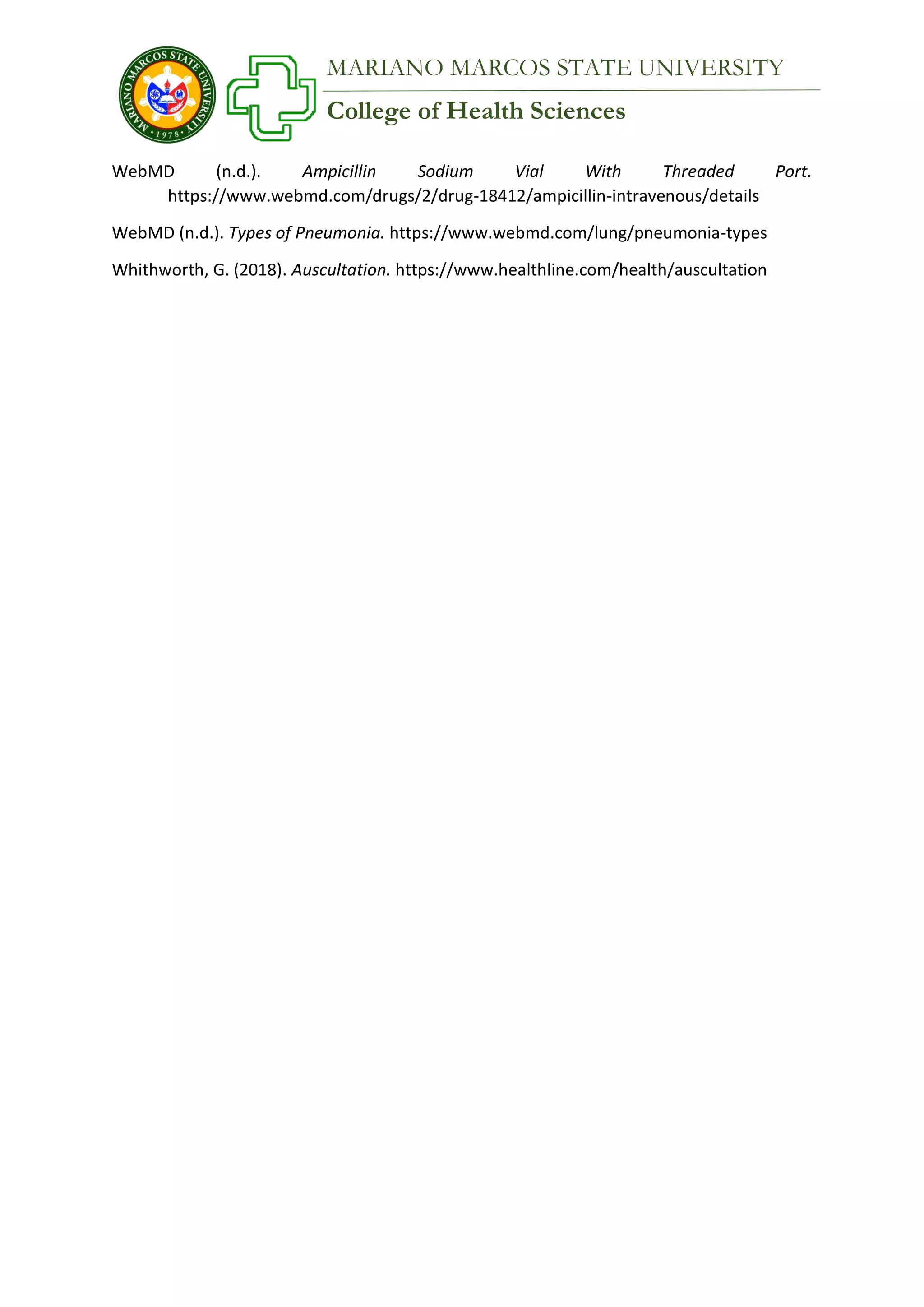 College of Health Sciences
MARIANO MARCOS STATE UNIVERSITY
WebMD (n.d.). Ampicillin Sodium Vial With Threaded Port.
https://www.webmd.com/drugs/2/drug-18412/ampicillin-intravenous/details
WebMD (n.d.). Types of Pneumonia. https://www.webmd.com/lung/pneumonia-types
Whithworth, G. (2018). Auscultation. https://www.healthline.com/health/auscultation
 