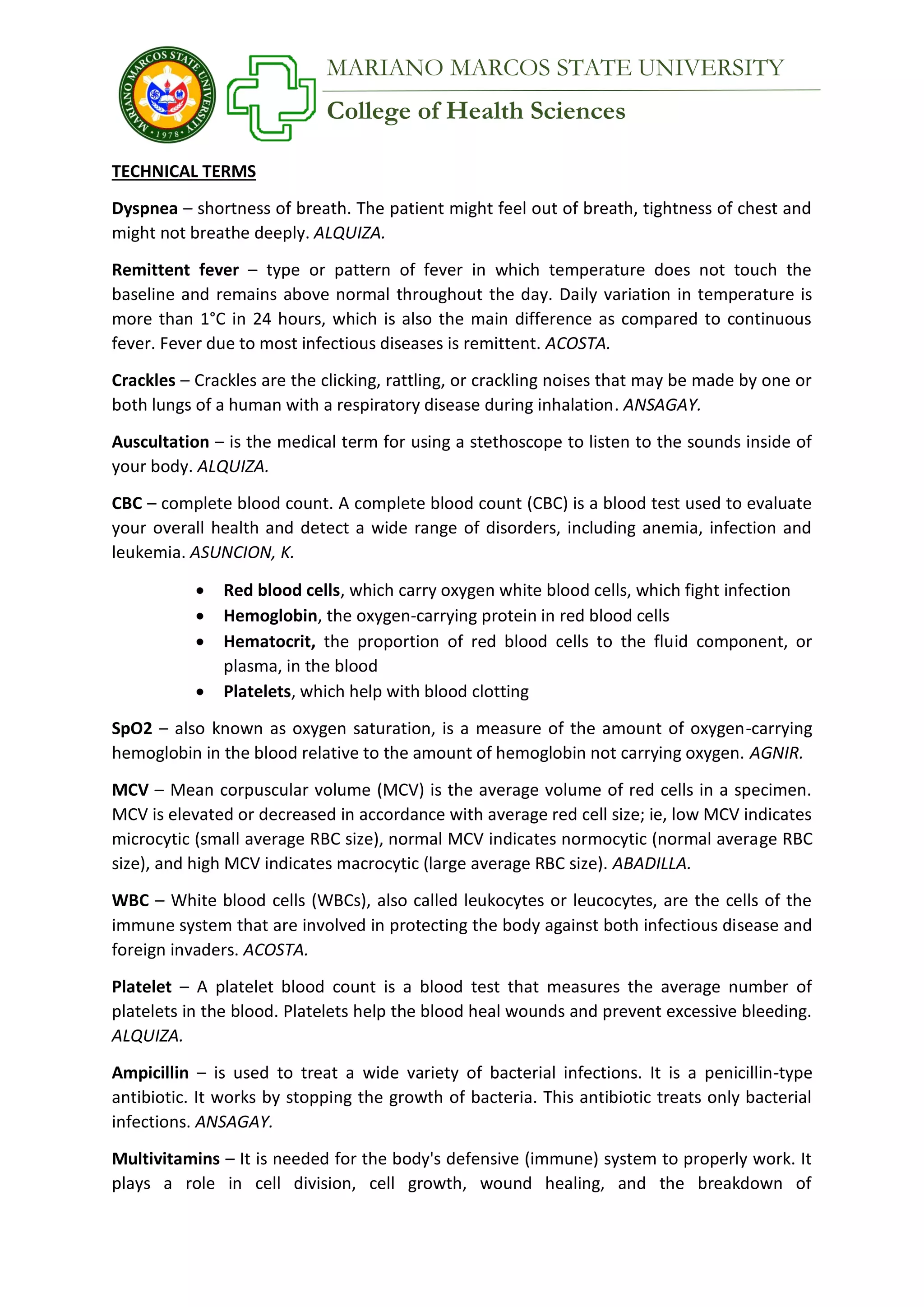 College of Health Sciences
MARIANO MARCOS STATE UNIVERSITY
TECHNICAL TERMS
Dyspnea – shortness of breath. The patient might feel out of breath, tightness of chest and
might not breathe deeply. ALQUIZA.
Remittent fever – type or pattern of fever in which temperature does not touch the
baseline and remains above normal throughout the day. Daily variation in temperature is
more than 1°C in 24 hours, which is also the main difference as compared to continuous
fever. Fever due to most infectious diseases is remittent. ACOSTA.
Crackles – Crackles are the clicking, rattling, or crackling noises that may be made by one or
both lungs of a human with a respiratory disease during inhalation. ANSAGAY.
Auscultation – is the medical term for using a stethoscope to listen to the sounds inside of
your body. ALQUIZA.
CBC – complete blood count. A complete blood count (CBC) is a blood test used to evaluate
your overall health and detect a wide range of disorders, including anemia, infection and
leukemia. ASUNCION, K.
 Red blood cells, which carry oxygen white blood cells, which fight infection
 Hemoglobin, the oxygen-carrying protein in red blood cells
 Hematocrit, the proportion of red blood cells to the fluid component, or
plasma, in the blood
 Platelets, which help with blood clotting
SpO2 – also known as oxygen saturation, is a measure of the amount of oxygen-carrying
hemoglobin in the blood relative to the amount of hemoglobin not carrying oxygen. AGNIR.
MCV – Mean corpuscular volume (MCV) is the average volume of red cells in a specimen.
MCV is elevated or decreased in accordance with average red cell size; ie, low MCV indicates
microcytic (small average RBC size), normal MCV indicates normocytic (normal average RBC
size), and high MCV indicates macrocytic (large average RBC size). ABADILLA.
WBC – White blood cells (WBCs), also called leukocytes or leucocytes, are the cells of the
immune system that are involved in protecting the body against both infectious disease and
foreign invaders. ACOSTA.
Platelet – A platelet blood count is a blood test that measures the average number of
platelets in the blood. Platelets help the blood heal wounds and prevent excessive bleeding.
ALQUIZA.
Ampicillin – is used to treat a wide variety of bacterial infections. It is a penicillin-type
antibiotic. It works by stopping the growth of bacteria. This antibiotic treats only bacterial
infections. ANSAGAY.
Multivitamins – It is needed for the body's defensive (immune) system to properly work. It
plays a role in cell division, cell growth, wound healing, and the breakdown of
 