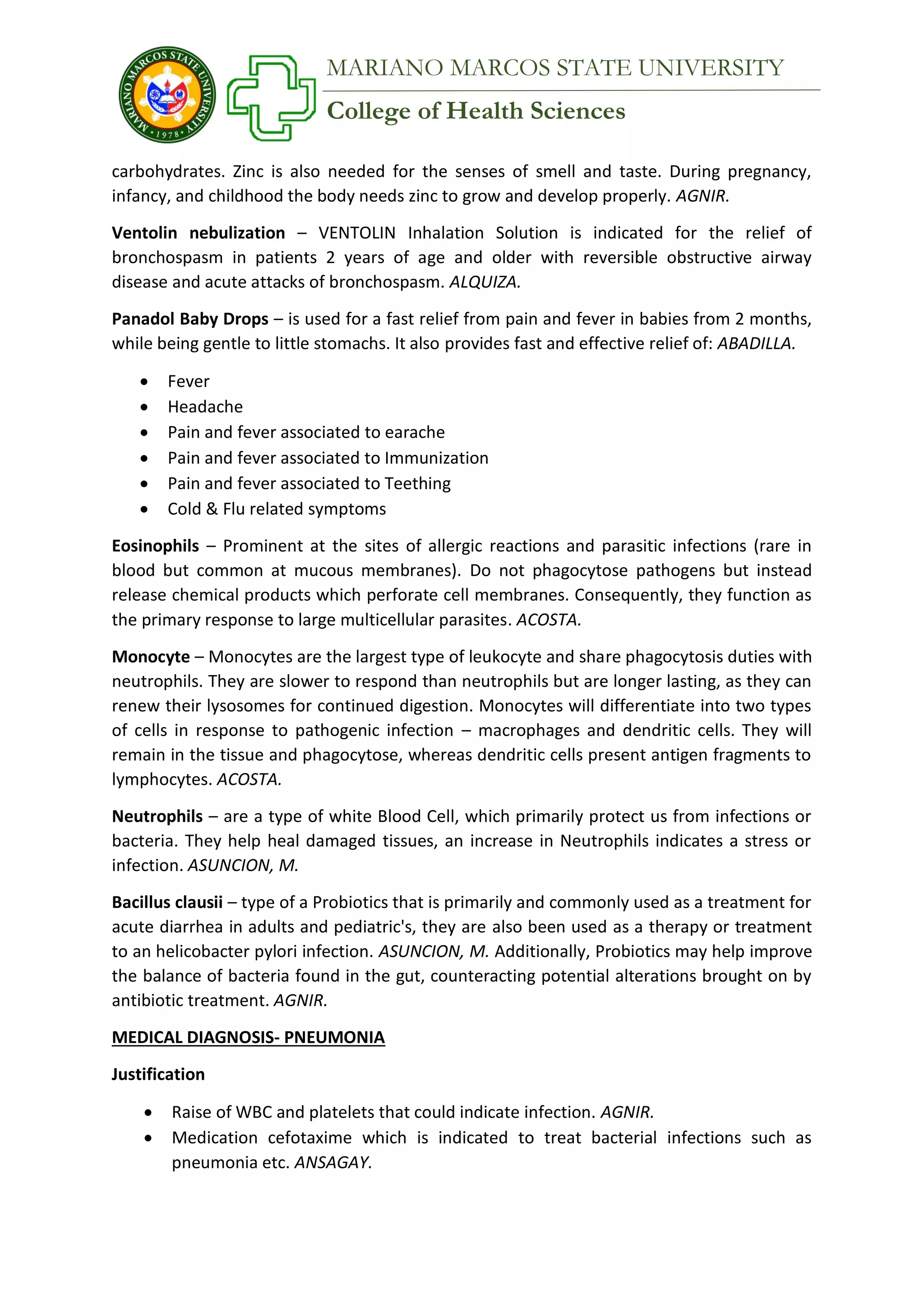College of Health Sciences
MARIANO MARCOS STATE UNIVERSITY
carbohydrates. Zinc is also needed for the senses of smell and taste. During pregnancy,
infancy, and childhood the body needs zinc to grow and develop properly. AGNIR.
Ventolin nebulization – VENTOLIN Inhalation Solution is indicated for the relief of
bronchospasm in patients 2 years of age and older with reversible obstructive airway
disease and acute attacks of bronchospasm. ALQUIZA.
Panadol Baby Drops – is used for a fast relief from pain and fever in babies from 2 months,
while being gentle to little stomachs. It also provides fast and effective relief of: ABADILLA.
 Fever
 Headache
 Pain and fever associated to earache
 Pain and fever associated to Immunization
 Pain and fever associated to Teething
 Cold & Flu related symptoms
Eosinophils – Prominent at the sites of allergic reactions and parasitic infections (rare in
blood but common at mucous membranes). Do not phagocytose pathogens but instead
release chemical products which perforate cell membranes. Consequently, they function as
the primary response to large multicellular parasites. ACOSTA.
Monocyte – Monocytes are the largest type of leukocyte and share phagocytosis duties with
neutrophils. They are slower to respond than neutrophils but are longer lasting, as they can
renew their lysosomes for continued digestion. Monocytes will differentiate into two types
of cells in response to pathogenic infection – macrophages and dendritic cells. They will
remain in the tissue and phagocytose, whereas dendritic cells present antigen fragments to
lymphocytes. ACOSTA.
Neutrophils – are a type of white Blood Cell, which primarily protect us from infections or
bacteria. They help heal damaged tissues, an increase in Neutrophils indicates a stress or
infection. ASUNCION, M.
Bacillus clausii – type of a Probiotics that is primarily and commonly used as a treatment for
acute diarrhea in adults and pediatric's, they are also been used as a therapy or treatment
to an helicobacter pylori infection. ASUNCION, M. Additionally, Probiotics may help improve
the balance of bacteria found in the gut, counteracting potential alterations brought on by
antibiotic treatment. AGNIR.
MEDICAL DIAGNOSIS- PNEUMONIA
Justification
 Raise of WBC and platelets that could indicate infection. AGNIR.
 Medication cefotaxime which is indicated to treat bacterial infections such as
pneumonia etc. ANSAGAY.
 