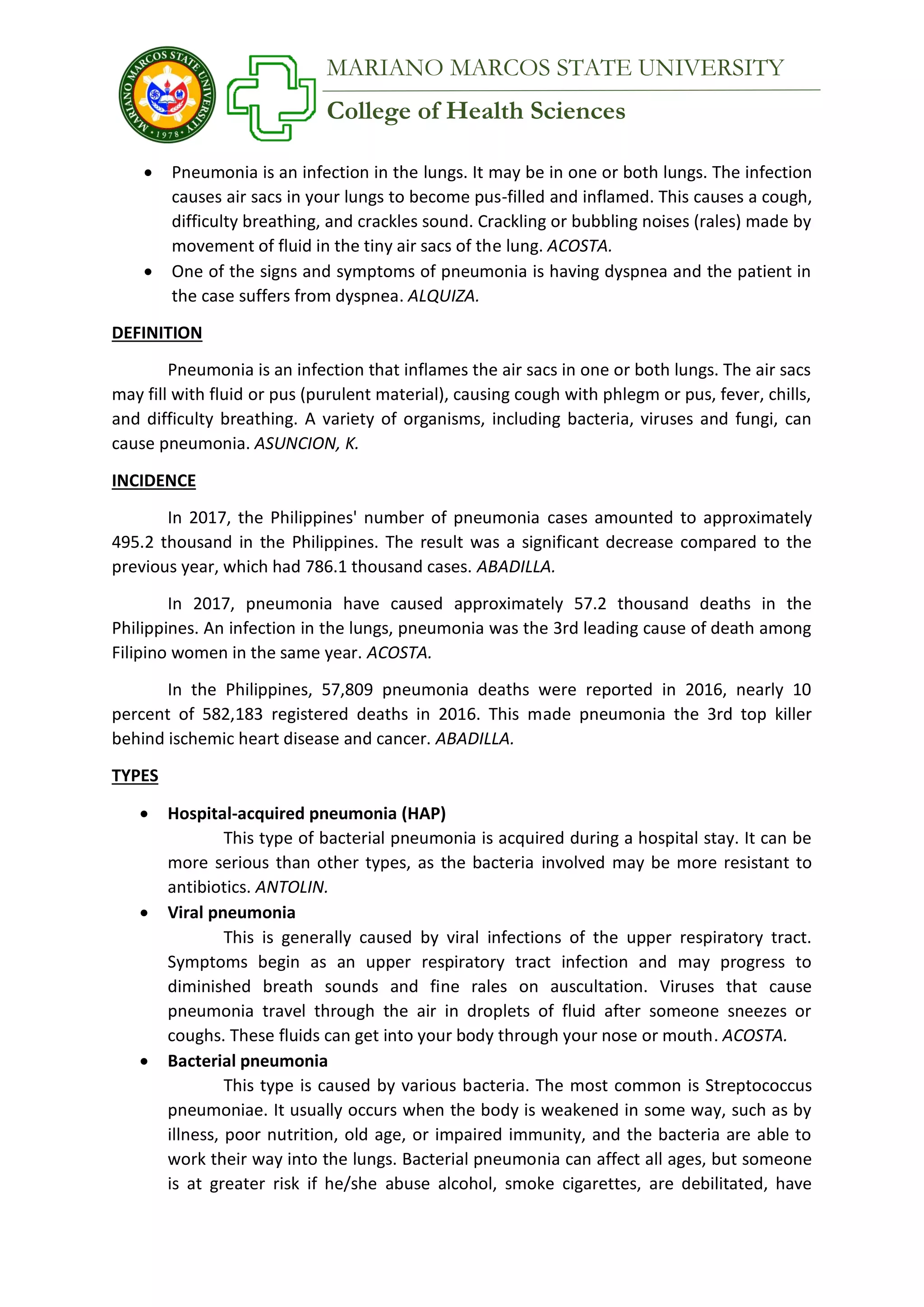 College of Health Sciences
MARIANO MARCOS STATE UNIVERSITY
 Pneumonia is an infection in the lungs. It may be in one or both lungs. The infection
causes air sacs in your lungs to become pus-filled and inflamed. This causes a cough,
difficulty breathing, and crackles sound. Crackling or bubbling noises (rales) made by
movement of fluid in the tiny air sacs of the lung. ACOSTA.
 One of the signs and symptoms of pneumonia is having dyspnea and the patient in
the case suffers from dyspnea. ALQUIZA.
DEFINITION
Pneumonia is an infection that inflames the air sacs in one or both lungs. The air sacs
may fill with fluid or pus (purulent material), causing cough with phlegm or pus, fever, chills,
and difficulty breathing. A variety of organisms, including bacteria, viruses and fungi, can
cause pneumonia. ASUNCION, K.
INCIDENCE
In 2017, the Philippines' number of pneumonia cases amounted to approximately
495.2 thousand in the Philippines. The result was a significant decrease compared to the
previous year, which had 786.1 thousand cases. ABADILLA.
In 2017, pneumonia have caused approximately 57.2 thousand deaths in the
Philippines. An infection in the lungs, pneumonia was the 3rd leading cause of death among
Filipino women in the same year. ACOSTA.
In the Philippines, 57,809 pneumonia deaths were reported in 2016, nearly 10
percent of 582,183 registered deaths in 2016. This made pneumonia the 3rd top killer
behind ischemic heart disease and cancer. ABADILLA.
TYPES
 Hospital-acquired pneumonia (HAP)
This type of bacterial pneumonia is acquired during a hospital stay. It can be
more serious than other types, as the bacteria involved may be more resistant to
antibiotics. ANTOLIN.
 Viral pneumonia
This is generally caused by viral infections of the upper respiratory tract.
Symptoms begin as an upper respiratory tract infection and may progress to
diminished breath sounds and fine rales on auscultation. Viruses that cause
pneumonia travel through the air in droplets of fluid after someone sneezes or
coughs. These fluids can get into your body through your nose or mouth. ACOSTA.
 Bacterial pneumonia
This type is caused by various bacteria. The most common is Streptococcus
pneumoniae. It usually occurs when the body is weakened in some way, such as by
illness, poor nutrition, old age, or impaired immunity, and the bacteria are able to
work their way into the lungs. Bacterial pneumonia can affect all ages, but someone
is at greater risk if he/she abuse alcohol, smoke cigarettes, are debilitated, have
 