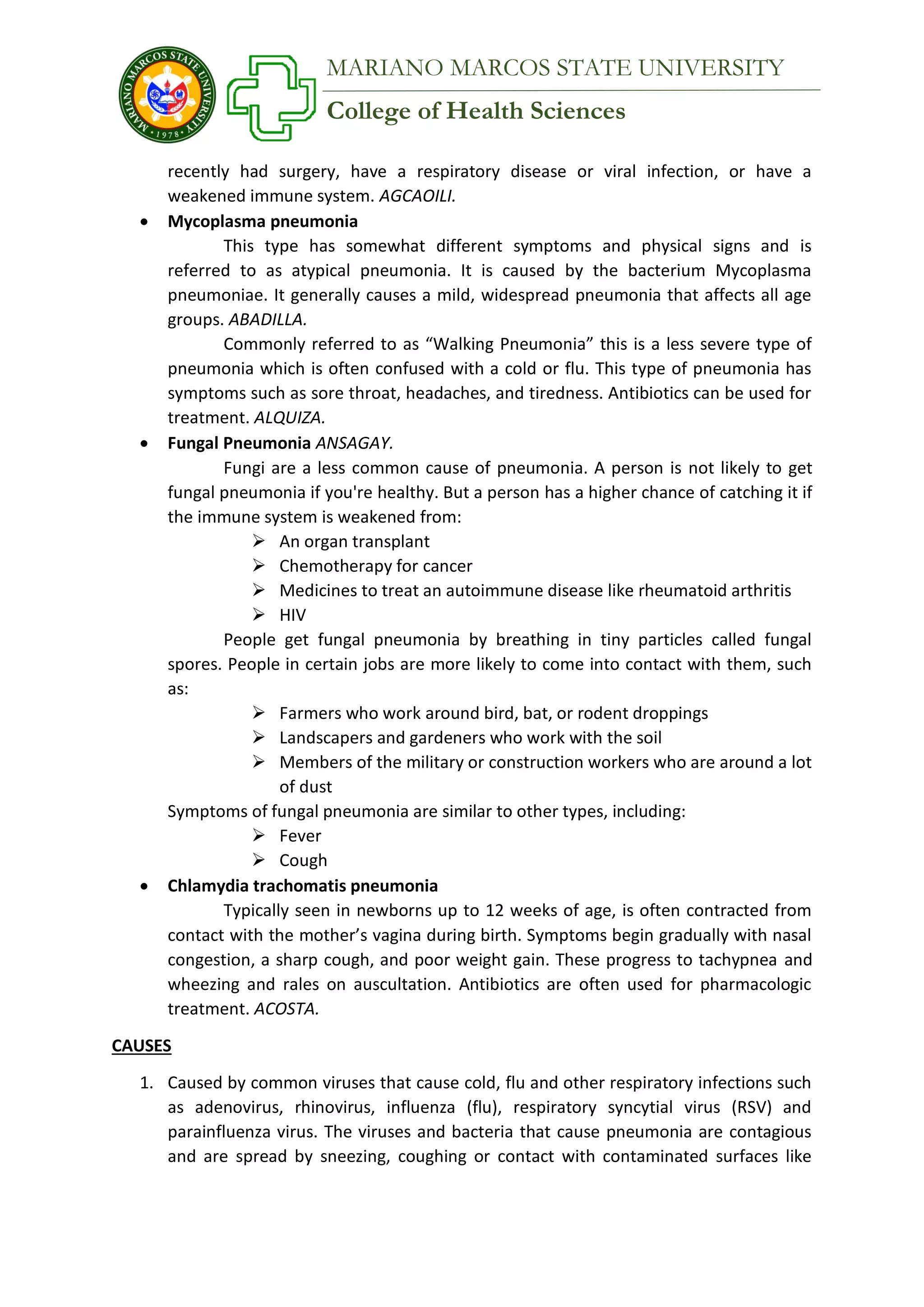 College of Health Sciences
MARIANO MARCOS STATE UNIVERSITY
recently had surgery, have a respiratory disease or viral infection, or have a
weakened immune system. AGCAOILI.
 Mycoplasma pneumonia
This type has somewhat different symptoms and physical signs and is
referred to as atypical pneumonia. It is caused by the bacterium Mycoplasma
pneumoniae. It generally causes a mild, widespread pneumonia that affects all age
groups. ABADILLA.
Commonly referred to as “Walking Pneumonia” this is a less severe type of
pneumonia which is often confused with a cold or flu. This type of pneumonia has
symptoms such as sore throat, headaches, and tiredness. Antibiotics can be used for
treatment. ALQUIZA.
 Fungal Pneumonia ANSAGAY.
Fungi are a less common cause of pneumonia. A person is not likely to get
fungal pneumonia if you're healthy. But a person has a higher chance of catching it if
the immune system is weakened from:
 An organ transplant
 Chemotherapy for cancer
 Medicines to treat an autoimmune disease like rheumatoid arthritis
 HIV
People get fungal pneumonia by breathing in tiny particles called fungal
spores. People in certain jobs are more likely to come into contact with them, such
as:
 Farmers who work around bird, bat, or rodent droppings
 Landscapers and gardeners who work with the soil
 Members of the military or construction workers who are around a lot
of dust
Symptoms of fungal pneumonia are similar to other types, including:
 Fever
 Cough
 Chlamydia trachomatis pneumonia
Typically seen in newborns up to 12 weeks of age, is often contracted from
contact with the mother’s vagina during birth. Symptoms begin gradually with nasal
congestion, a sharp cough, and poor weight gain. These progress to tachypnea and
wheezing and rales on auscultation. Antibiotics are often used for pharmacologic
treatment. ACOSTA.
CAUSES
1. Caused by common viruses that cause cold, flu and other respiratory infections such
as adenovirus, rhinovirus, influenza (flu), respiratory syncytial virus (RSV) and
parainfluenza virus. The viruses and bacteria that cause pneumonia are contagious
and are spread by sneezing, coughing or contact with contaminated surfaces like
 