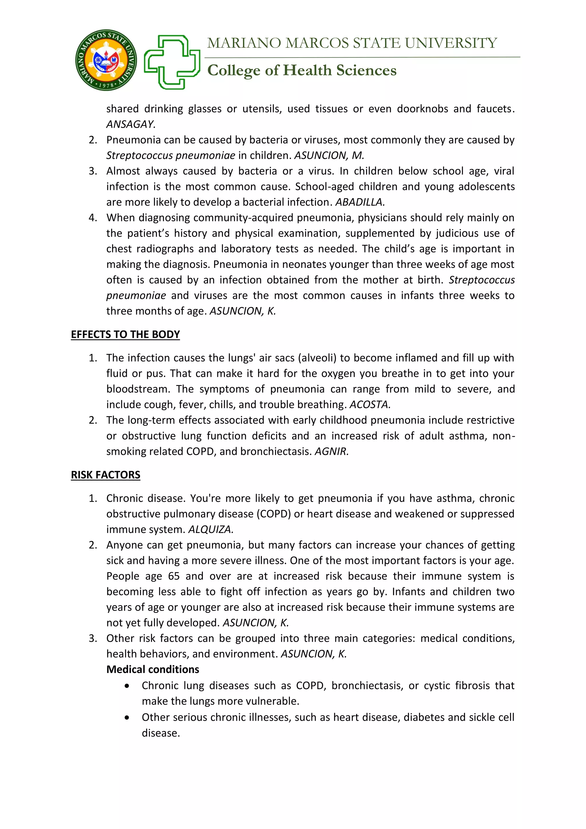 College of Health Sciences
MARIANO MARCOS STATE UNIVERSITY
shared drinking glasses or utensils, used tissues or even doorknobs and faucets.
ANSAGAY.
2. Pneumonia can be caused by bacteria or viruses, most commonly they are caused by
Streptococcus pneumoniae in children. ASUNCION, M.
3. Almost always caused by bacteria or a virus. In children below school age, viral
infection is the most common cause. School-aged children and young adolescents
are more likely to develop a bacterial infection. ABADILLA.
4. When diagnosing community-acquired pneumonia, physicians should rely mainly on
the patient’s history and physical examination, supplemented by judicious use of
chest radiographs and laboratory tests as needed. The child’s age is important in
making the diagnosis. Pneumonia in neonates younger than three weeks of age most
often is caused by an infection obtained from the mother at birth. Streptococcus
pneumoniae and viruses are the most common causes in infants three weeks to
three months of age. ASUNCION, K.
EFFECTS TO THE BODY
1. The infection causes the lungs' air sacs (alveoli) to become inflamed and fill up with
fluid or pus. That can make it hard for the oxygen you breathe in to get into your
bloodstream. The symptoms of pneumonia can range from mild to severe, and
include cough, fever, chills, and trouble breathing. ACOSTA.
2. The long-term effects associated with early childhood pneumonia include restrictive
or obstructive lung function deficits and an increased risk of adult asthma, non-
smoking related COPD, and bronchiectasis. AGNIR.
RISK FACTORS
1. Chronic disease. You're more likely to get pneumonia if you have asthma, chronic
obstructive pulmonary disease (COPD) or heart disease and weakened or suppressed
immune system. ALQUIZA.
2. Anyone can get pneumonia, but many factors can increase your chances of getting
sick and having a more severe illness. One of the most important factors is your age.
People age 65 and over are at increased risk because their immune system is
becoming less able to fight off infection as years go by. Infants and children two
years of age or younger are also at increased risk because their immune systems are
not yet fully developed. ASUNCION, K.
3. Other risk factors can be grouped into three main categories: medical conditions,
health behaviors, and environment. ASUNCION, K.
Medical conditions
 Chronic lung diseases such as COPD, bronchiectasis, or cystic fibrosis that
make the lungs more vulnerable.
 Other serious chronic illnesses, such as heart disease, diabetes and sickle cell
disease.
 