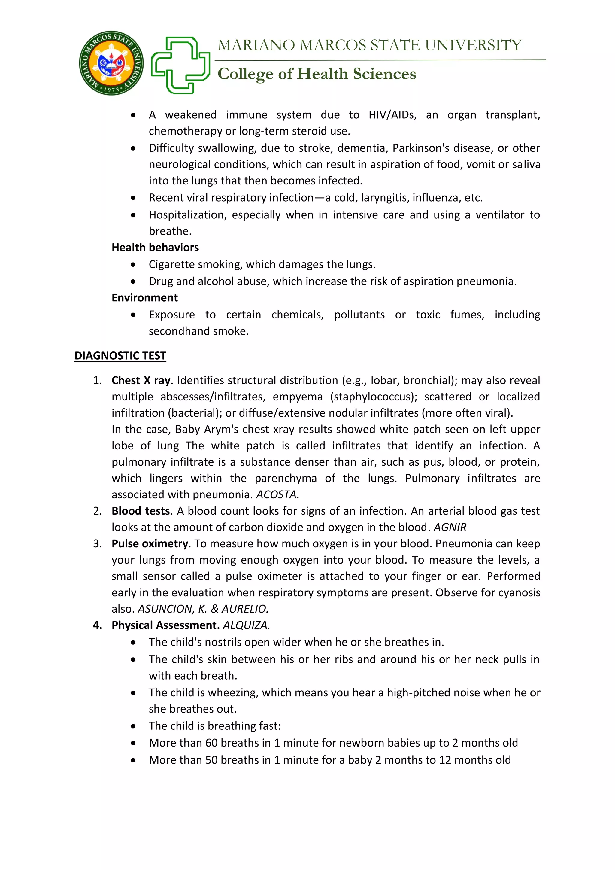 College of Health Sciences
MARIANO MARCOS STATE UNIVERSITY
 A weakened immune system due to HIV/AIDs, an organ transplant,
chemotherapy or long-term steroid use.
 Difficulty swallowing, due to stroke, dementia, Parkinson's disease, or other
neurological conditions, which can result in aspiration of food, vomit or saliva
into the lungs that then becomes infected.
 Recent viral respiratory infection—a cold, laryngitis, influenza, etc.
 Hospitalization, especially when in intensive care and using a ventilator to
breathe.
Health behaviors
 Cigarette smoking, which damages the lungs.
 Drug and alcohol abuse, which increase the risk of aspiration pneumonia.
Environment
 Exposure to certain chemicals, pollutants or toxic fumes, including
secondhand smoke.
DIAGNOSTIC TEST
1. Chest X ray. Identifies structural distribution (e.g., lobar, bronchial); may also reveal
multiple abscesses/infiltrates, empyema (staphylococcus); scattered or localized
infiltration (bacterial); or diffuse/extensive nodular infiltrates (more often viral).
In the case, Baby Arym's chest xray results showed white patch seen on left upper
lobe of lung The white patch is called infiltrates that identify an infection. A
pulmonary infiltrate is a substance denser than air, such as pus, blood, or protein,
which lingers within the parenchyma of the lungs. Pulmonary infiltrates are
associated with pneumonia. ACOSTA.
2. Blood tests. A blood count looks for signs of an infection. An arterial blood gas test
looks at the amount of carbon dioxide and oxygen in the blood. AGNIR
3. Pulse oximetry. To measure how much oxygen is in your blood. Pneumonia can keep
your lungs from moving enough oxygen into your blood. To measure the levels, a
small sensor called a pulse oximeter is attached to your finger or ear. Performed
early in the evaluation when respiratory symptoms are present. Observe for cyanosis
also. ASUNCION, K. & AURELIO.
4. Physical Assessment. ALQUIZA.
 The child's nostrils open wider when he or she breathes in.
 The child's skin between his or her ribs and around his or her neck pulls in
with each breath.
 The child is wheezing, which means you hear a high-pitched noise when he or
she breathes out.
 The child is breathing fast:
 More than 60 breaths in 1 minute for newborn babies up to 2 months old
 More than 50 breaths in 1 minute for a baby 2 months to 12 months old
 