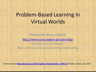 Problem-Based Learning in
Virtual Worlds
Panayiotis KoutsabasisPanayiotis Koutsabasis
http://www.syros.aegean.gr/users/kgp
University of the Aegean
Dept. of Product & Systems Design Engineering
Summer school Educational uses of 3D Graphics-Virtual Reality - SSVR'13, Rhodes, Greece, July 2013.
 