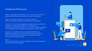 Textbooks/ References
Depps, G. (2015, May 25). HUMMS TG in CSC Gr.12.agsur. Retrieved from
https://www.slideshare.net/geneaetos/humms-tg-in-csc-gr12agsur
Depps, Gene. (2016). HUMMS TG in Gr.12.agsur. Slideshare.
https://www.slideshare.net/geneaetos/humms-tg-in-csc-gr12agsur
Custodio, F. (n.d). Community Engagement, Solidarity, and Citizenship (CSC)
Compendium of Appendices for DLPs Class F. Retrieved from
https://www.academia.edu/36784153/_1_Community_Engagement_Solidarit
y_and_Citizenship_CSC_Compendium_of_Appendices_for_DLPs_Class_F
Agcopra, L. et all. (2020). Community Engagement, Solidarity and
Citezenship. https://pdfcoffee.com/community-engagement-module-1-
quarter-1-the-importance-of-studying-community-dynamics-and-
community-actionpdf-pdf-free.html
MELCS:
file:///C:/Users/Public/Documents/Lynvir%20Baltazar%20(School%20Files)/K-
to-12-MELCS-with-CG-Codes.pdf
YOUR COMPANY NAME
 