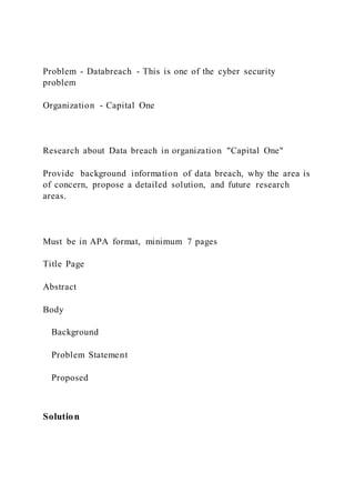 Problem - Databreach - This is one of the cyber security
problem
Organization - Capital One
Research about Data breach in organization "Capital One"
Provide background information of data breach, why the area is
of concern, propose a detailed solution, and future research
areas.
Must be in APA format, minimum 7 pages
Title Page
Abstract
Body
Background
Problem Statement
Proposed
Solution
 
