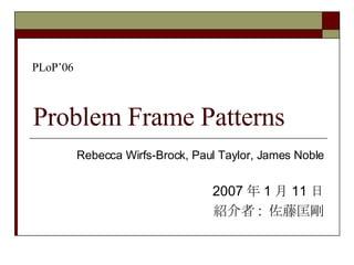 Problem Frame Patterns Rebecca Wirfs-Brock, Paul Taylor, James Noble 2007 年 1 月 11 日 紹介者 :  佐藤匡剛 PLoP’06 