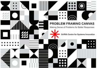 PROBLEM FRAMING CANVAS
Making Sense of Problems for Better Responses
Griffith Centre for Systems Innovation
 