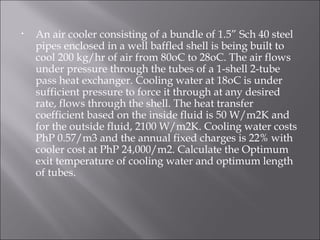 An air cooler consisting of a bundle of 1.5” Sch 40 steel pipes enclosed in a well baffled shell is being built to cool 200 kg/hr of air from 80oC to 28oC. The air flows under pressure through the tubes of a 1-shell 2-tube pass heat exchanger. Cooling water at 18oC is under sufficient pressure to force it through at any desired rate, flows through the shell. The heat transfer coefficient based on the inside fluid is 50 W/m2K and for the outside fluid, 2100 W/m2K. Cooling water costs PhP 0.57/m3 and the annual fixed charges is 22% with cooler cost at PhP 24,000/m2. Calculate the Optimum exit temperature of cooling water and optimum length of tubes. 