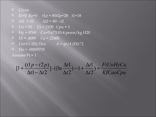Given Ei=0  Eo=0  t1p = 80 t2p=28 t1=18 Δt1  = 10   Δt2 = 80 – t2 Uo = 50  Ui = 2100 Cpu = 1 Hy = 8760 Cu=5.67X10-4 pesos/kg H20 Di = .4089 Ca = 22400 Uo=Ui (Di/Do) A = pi/4 (Di)^2 Do = .00009735 Assume Ft = 1 