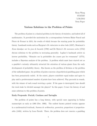 Ryan Wang
STAT267
5/30/2012
Term Paper
Various Solutions to the Problem of Points
The problem of points is a classical problem in the history of statistics, and indeed all of
mathematics. It provided the motivation for a correspondence between Blaise Pascal and
Pierre de Fermat in 1654, the results of which became the starting point for probability
theory. Landmark works such as Huygens’s De ratiociniis in aleae ludo (1657), Montmort’s
Essai danalyse sur les jeux de hazards (1708) and De Moivre’s De mensura sortis (1712)
discuss solutions to the problem in increasing generality. Laplace’s landmark article on
inverse probability, “Memoire sur la probabilite des causes par les evenemens” (1774),
includes a Bayesian analysis of the problem. A problem which must have started out as
a gambler’s curiosity ultimately attracted the attention of various giants from the early
development of probability theory. Also known as the problem of division or the problem
of the unﬁnished game, the problem of points concerns a hypothetical gambling game which
has been prematurely ended. At the outset, players contribute equal stakes and agree to
play until a predetermined number of points have been achieved. Play proceeds in rounds,
with the winner of each round receiving a point. If the game is interrupted, how should
the total stake be divided amongst the players? In this paper, I trace the history of and
some solutions to this problem of points.
Early Proposals: Pacioli, Cardano and Tartaglia
The problem of points has a long history, with special cases appearing in Italian
manuscripts as early as 1380 (Ore, 1960). The earliest known printed version appears
in a mathematical textbook, Summa de arithmetica, geometria, proportioni et proportion-
alita (1494), written by Luca Pacioli. There, the problem does not concern a gambling
1
 
