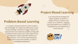 Project-Based Learning
is a student-centered method in which students
gain knowledge of a subject by addressing an open-
ended challenge contained in trigger material. Its
approach does not emphasize problem solving with
a predetermined answer, but it does allow for the
development of other desirable abilities and
characteristics. This involves improved group
collaboration and communication, as well as
knowledge development.
is an instructional strategy that
allows students to work for a
length of time to examine and
answer to an authentic, engaging,
and complicated issue, problem, or
challenge they may experience in
the real world..
Problem-Based Learning
 