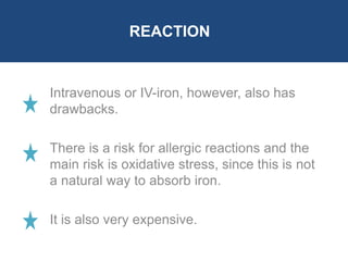 REACTION 
Intravenous or IV-iron, however, also has 
drawbacks. 
There is a risk for allergic reactions and the 
main risk is oxidative stress, since this is not 
a natural way to absorb iron. 
It is also very expensive. 
 