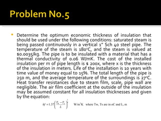 Determine the optimum economic thickness of insulation that should be used under the following conditions: saturated steam is being passed continuously in a vertical 1” Sch 40 steel pipe. The temperature of the steam is 180 o C, and the steam is valued at $0.0035/kg. The pipe is to be insulated with a material that has a thermal conductivity of 0.06 W/mK. The cost of the installed insulation per m of pipe length is $ 200x, where x is the thickness of the insulation in meters. Life of the installation is 10 years with time value of money equal to 15%. The total length of the pipe is 250 m, and the average temperature of the surroundings is 27 o C. Heat transfer resistances due to steam film, scale, pipe wall are negligible. The air film coefficient at the outside of the insulation may be assumed constant for all insulation thicknesses and given by the equation: 