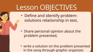 • Define and identify problem-
solutions relationship in text,
• Share personal opinion about the
problem presented,
• write a solution on the problem presented
in the song through graphic organizer.
Lesson OBJECTIVES
 