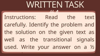 WRITTEN TASK
#4
Instructions: Read the text
carefully. Identify the problem and
the solution on the given text as
well as the transitional signals
used. Write your answer on a ½
 