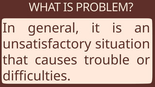 WHAT IS PROBLEM?
In general, it is an
unsatisfactory situation
that causes trouble or
difficulties.
 